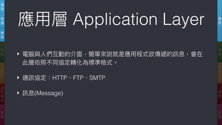 應
⽤用
傳
輸
網
際
網
路路
連
結
實
體
應
⽤用
表
達
會
談
傳
輸
網
路路
資
料
鏈
結
實
體
應⽤用層 Application Layer
‣ 電腦與⼈人們互動的介⾯面，簡單來來說就是應⽤用程式欲傳遞的訊息，會在
此層依照不同協定轉化為標準格式。
‣ 通訊協定：HTTP、FTP、SMTP
‣ 訊息(Message)
 