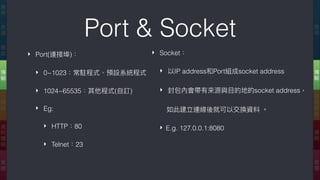 Port & Socket
‣ Port(連接埠)：
‣ 0~1023：常駐程式、預設系統程式
‣ 1024~65535：其他程式(⾃自訂)
‣ Eg:
‣ HTTP：80
‣ Telnet：23
應
⽤用
傳
輸
網
際
網
路路
連
結
實
體
應
⽤用
表
達
會
談
傳
輸
網
路路
資
料
鏈
結
實
體
‣ Socket：
‣ 以IP address和Port組成socket address
‣ 封包內會帶有來來源與⽬目的地的socket address，
如此建立連線後就可以交換資料 。
‣ E.g. 127.0.0.1:8080
 