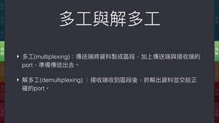 多⼯工與解多⼯工
‣ 多⼯工(multiplexing)：傳送端將資料製成區段，加上傳送端與接收端的
port，準備傳送出去。
‣ 解多⼯工(demultiplexing) ：接收端收到區段後，拆解出資料並交給正
確的port。
應
⽤用
傳
輸
網
際
網
路路
連
結
實
體
應
⽤用
表
達
會
談
傳
輸
網
路路
資
料
鏈
結
實
體
 