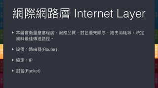 網際網路路層 Internet Layer
‣ 本層會衡量量壅塞程度、服務品質、封包優先順序、路路由消耗等，決定
資料最佳傳送路路徑。
‣ 設備：路路由器(Router)
‣ 協定：IP
‣ 封包(Packet)
應
⽤用
傳
輸
網
際
網
路路
連
結
實
體
應
⽤用
表
達
會
談
傳
輸
網
路路
資
料
鏈
結
實
體
 