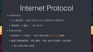 Internet Protocol
‣ IPv4(32 bits)
‣ 以⼆二進位表⽰示：10001100.01111011.00000101.00000101
‣ 常⾒見見格式（⼗十進位）：140.123.5.5
‣ IPv6(128 bits)
‣ 常⾒見見格式（⼗十六進位）：2001:4860:4860:0000:0000:8888
‣ 兩兩個:之間若若都是零，可⽤用::簡寫，不過⼀一組IP只可使⽤用⼀一次此記號。
‣ 2001:4860:4860::8888
應
⽤用
傳
輸
網
際
網
路路
連
結
實
體
應
⽤用
表
達
會
談
傳
輸
網
路路
資
料
鏈
結
實
體
 