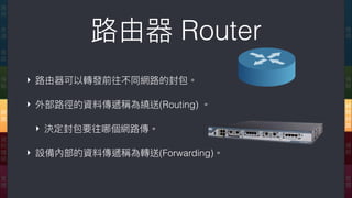 路路由器 Router
‣ 路路由器可以轉發前往不同網路路的封包。
‣ 外部路路徑的資料傳遞稱為繞送(Routing) 。
‣ 決定封包要往哪個網路路傳。
‣ 設備內部的資料傳遞稱為轉送(Forwarding)。
應
⽤用
傳
輸
網
際
網
路路
連
結
實
體
應
⽤用
表
達
會
談
傳
輸
網
路路
資
料
鏈
結
實
體
 