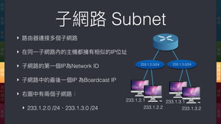 ‣ 路路由器連接多個⼦子網路路
‣ 在同⼀一⼦子網路路內的主機都擁有相似的IP位址
‣ ⼦子網路路的第⼀一個IP為Network ID
‣ ⼦子網路路中的最後⼀一個IP 為Boardcast IP
‣ 右圖中有兩兩個⼦子網路路：
‣ 233.1.2.0 /24、233.1.3.0 /24
⼦子網路路 Subnet 應
⽤用
傳
輸
網
際
網
路路
連
結
實
體
應
⽤用
表
達
會
談
傳
輸
網
路路
資
料
鏈
結
實
體
233.1.2.1
233.1.2.2
233.1.3.1
233.1.3.2
233.1.3.0/24233.1.2.0/24
 
