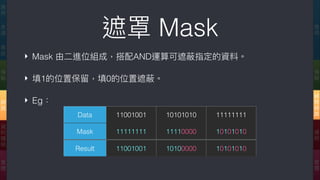 ‣ Mask 由⼆二進位組成，搭配AND運算可遮蔽指定的資料。
‣ 填1的位置保留留，填0的位置遮蔽。
‣ Eg：
遮罩 Mask 應
⽤用
傳
輸
網
際
網
路路
連
結
實
體
應
⽤用
表
達
會
談
傳
輸
網
路路
資
料
鏈
結
實
體
Data 11001001 10101010 11111111
Mask 11111111 11110000 10101010
Result 11001001 10100000 10101010
 