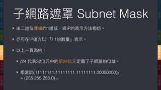 ‣ 由⼆二進位連續的1組成，與IP的表⽰示⽅方法相仿。
‣ 亦可在IP後⽅方以 「/ 1的數量量」表⽰示。
‣ 以上⼀一⾴頁為例例：
‣ /24 代表32位元中的前24位元定義了了⼦子網路路的位址。
‣ 相當於(11111111.11111111.11111111.00000000)2  
= (255.255.255.0)10
⼦子網路路遮罩 Subnet Mask 應
⽤用
傳
輸
網
際
網
路路
連
結
實
體
應
⽤用
表
達
會
談
傳
輸
網
路路
資
料
鏈
結
實
體
 