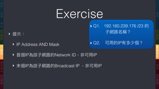 Exercise 應
⽤用
傳
輸
網
際
網
路路
連
結
實
體
應
⽤用
表
達
會
談
傳
輸
網
路路
資
料
鏈
結
實
體
‣ 提⽰示：
‣ IP Address AND Mask
‣ ⾸首個IP為該⼦子網路路的Network ID，非可⽤用IP
‣ 末個IP為該⼦子網路路的Broadcast IP ，非可⽤用IP
▸ Q1. 192.160.239.176 /23 的 
⼦子網路路名稱？
▸ Q2. 可⽤用的IP有多少個？
 