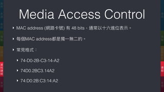 Media Access Control
‣ MAC address (網路路卡號) 有 48 bits，通常以⼗十六進位表⽰示。
‣ 每個MAC address都是獨⼀一無⼆二的。
‣ 常⾒見見格式：
‣ 74-D0-2B-C3-14-A2
‣ 74D0.2BC3.14A2
‣ 74:D0:2B:C3:14:A2
應
⽤用
傳
輸
網
際
網
路路
連
結
實
體
應
⽤用
表
達
會
談
傳
輸
網
路路
資
料
鏈
結
實
體
 