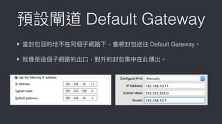 預設閘道 Default Gateway
‣ 當封包⽬目的地不在同個⼦子網路路下，會將封包送往 Default Gateway。
‣ 就像是這個⼦子網路路的出⼝口，對外的封包集中在此傳出。
 