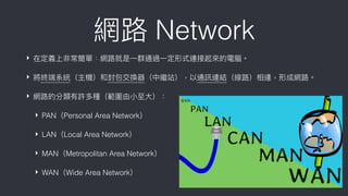 網路路 Network
‣ 在定義上非常簡單﹕網路路就是⼀一群通過⼀一定形式連接起來來的電腦。
‣ 將終端系統（主機）和封包交換器（中繼站），以通訊連結（線路路）相連，形成網路路。
‣ 網路路的分類有許多種（範圍由⼩小⾄至⼤大）：
‣ PAN（Personal Area Network）
‣ LAN（Local Area Network）
‣ MAN（Metropolitan Area Network）
‣ WAN（Wide Area Network）
 