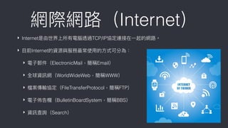 ‣ Internet是由世界上所有電腦透過TCP/IP協定連接在⼀一起的網路路。
‣ ⽬目前Internet的資源與服務最常使⽤用的⽅方式可分為：
‣ 電⼦子郵件（ElectronicMail，簡稱Email）
‣ 全球資訊網（WorldWideWeb，簡稱WWW）
‣ 檔案傳輸協定（FileTransferProtocol，簡稱FTP）
‣ 電⼦子佈告欄欄（BulletinBoardSystem，簡稱BBS）
‣ 資訊查詢（Search）
網際網路路（Internet）
 