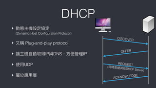DHCP
OFFER
ACKNOWLEDGE
DISCOVER
REQUEST
(同時拒絕其他DHCP Server)
‣ 動態主機設定協定 
(Dynamic Host Conﬁguration Protocol)
‣ ⼜又稱 Plug-and-play protocol
‣ 讓主機⾃自動取得IP與DNS，⽅方便便管理理IP
‣ 使⽤用UDP
‣ 屬於應⽤用層
 