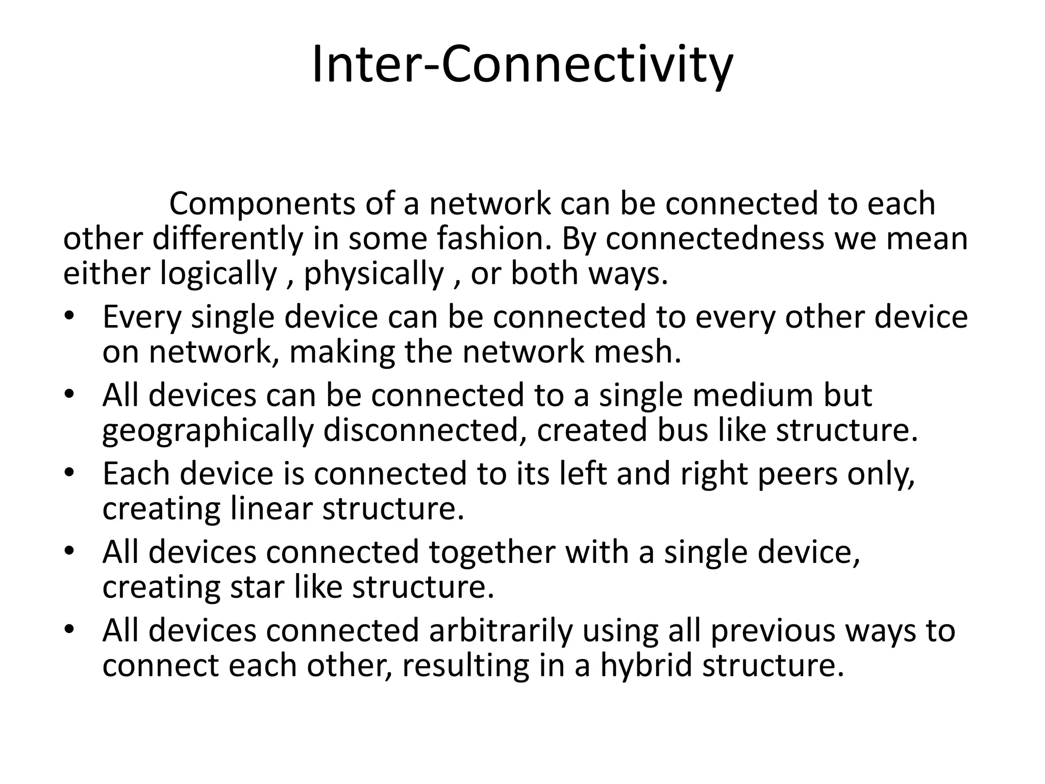 Inter-Connectivity
Components of a network can be connected to each
other differently in some fashion. By connectedness we mean
either logically , physically , or both ways.
• Every single device can be connected to every other device
on network, making the network mesh.
• All devices can be connected to a single medium but
geographically disconnected, created bus like structure.
• Each device is connected to its left and right peers only,
creating linear structure.
• All devices connected together with a single device,
creating star like structure.
• All devices connected arbitrarily using all previous ways to
connect each other, resulting in a hybrid structure.
 
