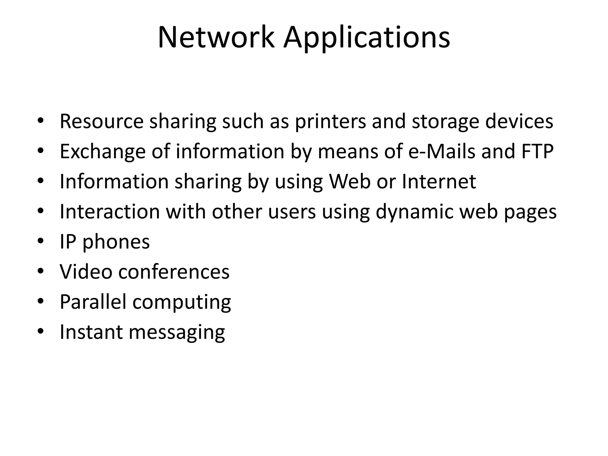 Network Applications
• Resource sharing such as printers and storage devices
• Exchange of information by means of e-Mails and FTP
• Information sharing by using Web or Internet
• Interaction with other users using dynamic web pages
• IP phones
• Video conferences
• Parallel computing
• Instant messaging
 
