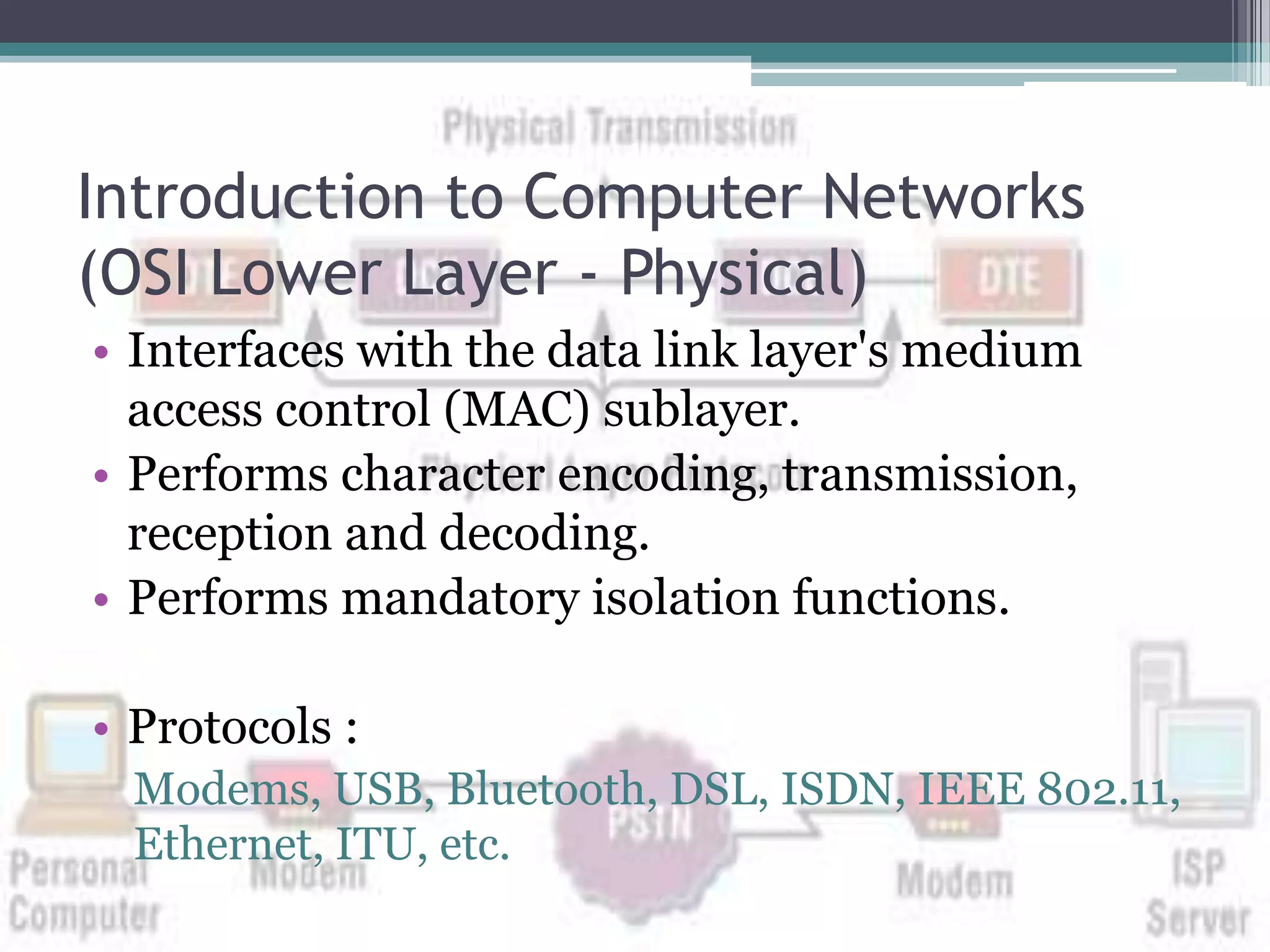 Introduction to Computer Networks
(OSI Lower Layer - Physical)
• Interfaces with the data link layer's medium
  access control (MAC) sublayer.
• Performs character encoding, transmission,
  reception and decoding.
• Performs mandatory isolation functions.

• Protocols :
  Modems, USB, Bluetooth, DSL, ISDN, IEEE 802.11,
  Ethernet, ITU, etc.
 