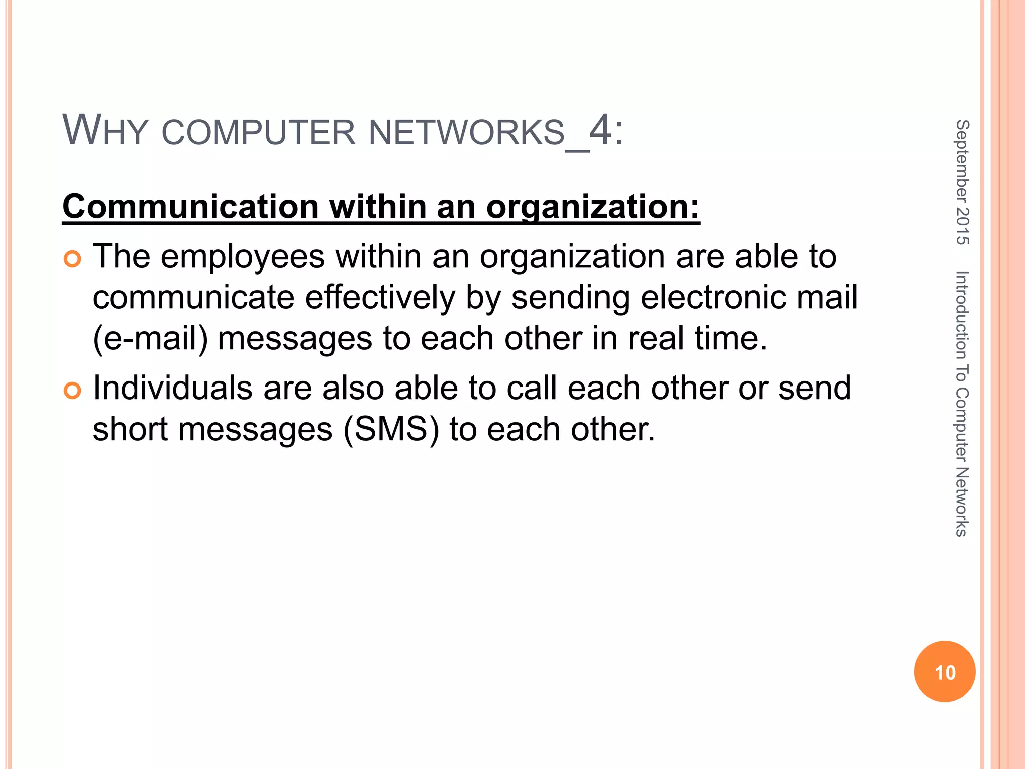 WHY COMPUTER NETWORKS_4:
Communication within an organization:
 The employees within an organization are able to
communicate effectively by sending electronic mail
(e-mail) messages to each other in real time.
 Individuals are also able to call each other or send
short messages (SMS) to each other.
September2015
10
IntroductionToComputerNetworks
 