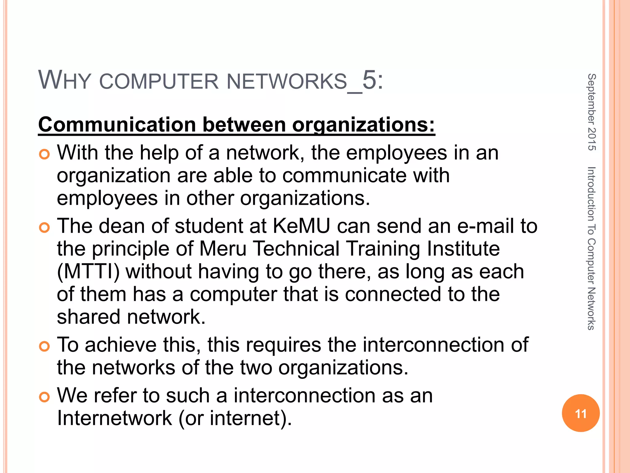 WHY COMPUTER NETWORKS_5:
Communication between organizations:
 With the help of a network, the employees in an
organization are able to communicate with
employees in other organizations.
 The dean of student at KeMU can send an e-mail to
the principle of Meru Technical Training Institute
(MTTI) without having to go there, as long as each
of them has a computer that is connected to the
shared network.
 To achieve this, this requires the interconnection of
the networks of the two organizations.
 We refer to such a interconnection as an
Internetwork (or internet).
September2015
11
IntroductionToComputerNetworks
 