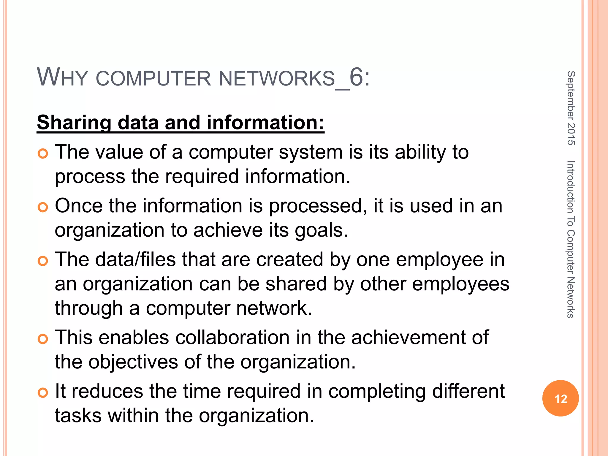 WHY COMPUTER NETWORKS_6:
Sharing data and information:
 The value of a computer system is its ability to
process the required information.
 Once the information is processed, it is used in an
organization to achieve its goals.
 The data/files that are created by one employee in
an organization can be shared by other employees
through a computer network.
 This enables collaboration in the achievement of
the objectives of the organization.
 It reduces the time required in completing different
tasks within the organization.
September2015
12
IntroductionToComputerNetworks
 