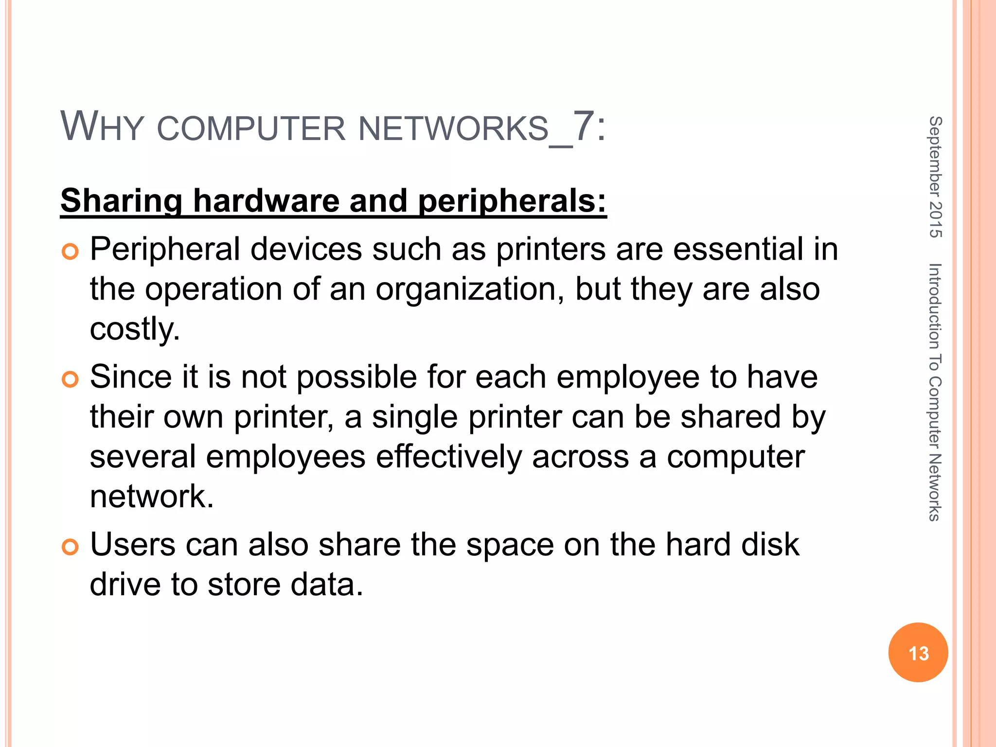 WHY COMPUTER NETWORKS_7:
Sharing hardware and peripherals:
 Peripheral devices such as printers are essential in
the operation of an organization, but they are also
costly.
 Since it is not possible for each employee to have
their own printer, a single printer can be shared by
several employees effectively across a computer
network.
 Users can also share the space on the hard disk
drive to store data.
September2015
13
IntroductionToComputerNetworks
 