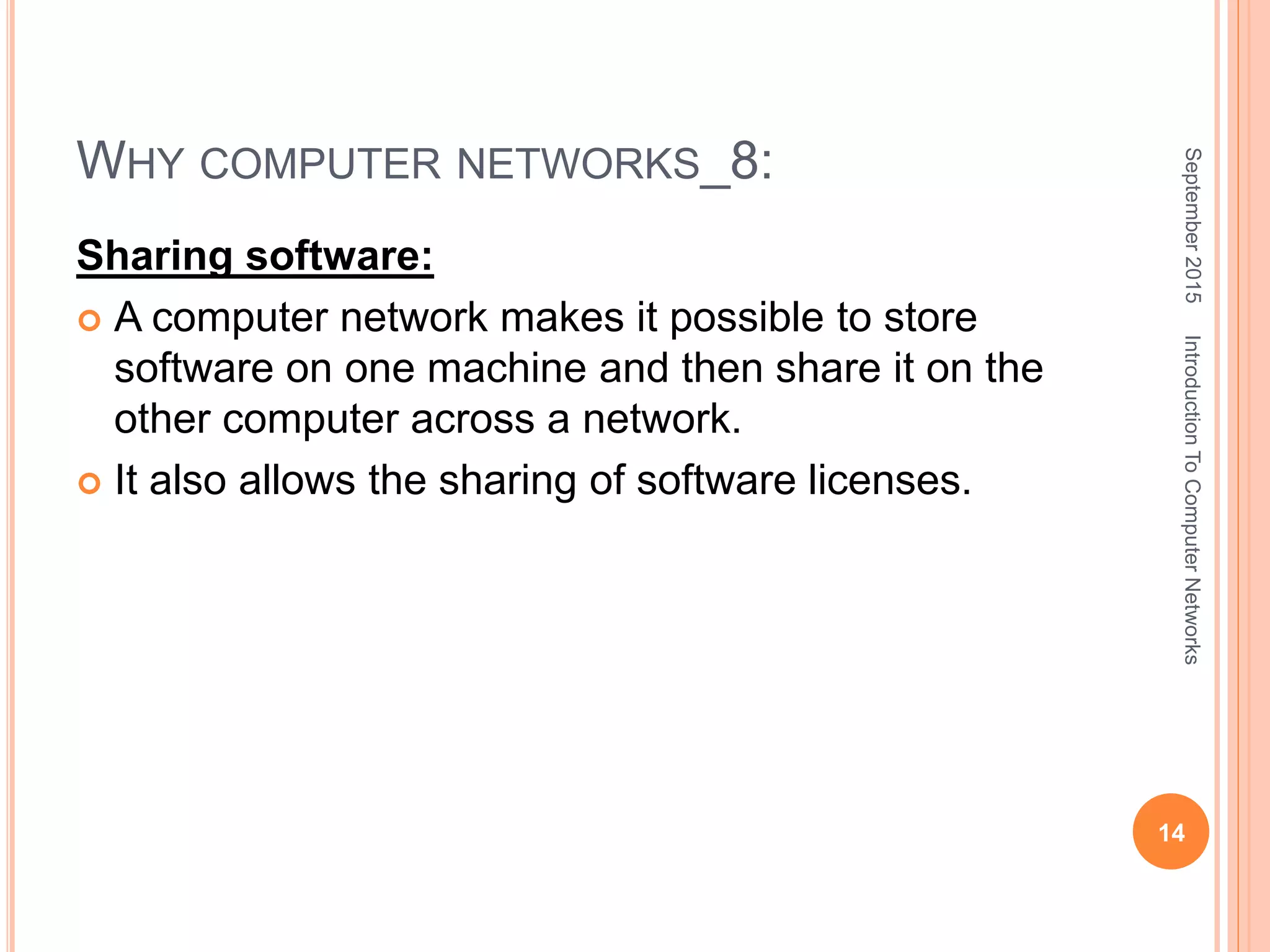 WHY COMPUTER NETWORKS_8:
Sharing software:
 A computer network makes it possible to store
software on one machine and then share it on the
other computer across a network.
 It also allows the sharing of software licenses.
September2015
14
IntroductionToComputerNetworks
 