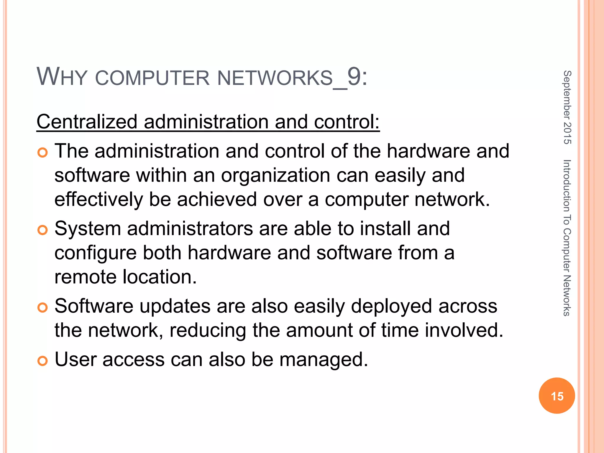 WHY COMPUTER NETWORKS_9:
Centralized administration and control:
 The administration and control of the hardware and
software within an organization can easily and
effectively be achieved over a computer network.
 System administrators are able to install and
configure both hardware and software from a
remote location.
 Software updates are also easily deployed across
the network, reducing the amount of time involved.
 User access can also be managed.
September2015
15
IntroductionToComputerNetworks
 