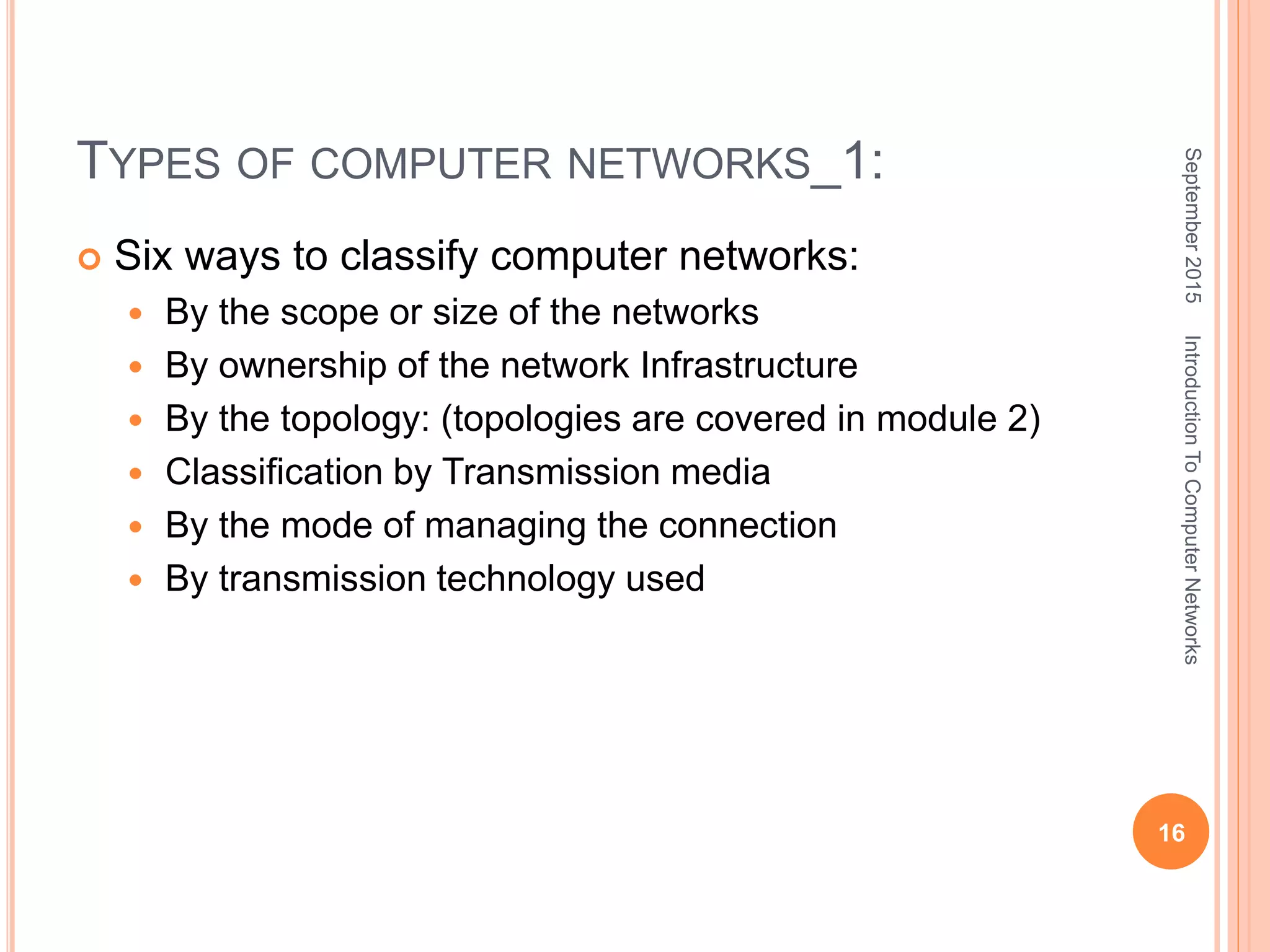 TYPES OF COMPUTER NETWORKS_1:
 Six ways to classify computer networks:
 By the scope or size of the networks
 By ownership of the network Infrastructure
 By the topology: (topologies are covered in module 2)
 Classification by Transmission media
 By the mode of managing the connection
 By transmission technology used
September2015
16
IntroductionToComputerNetworks
 