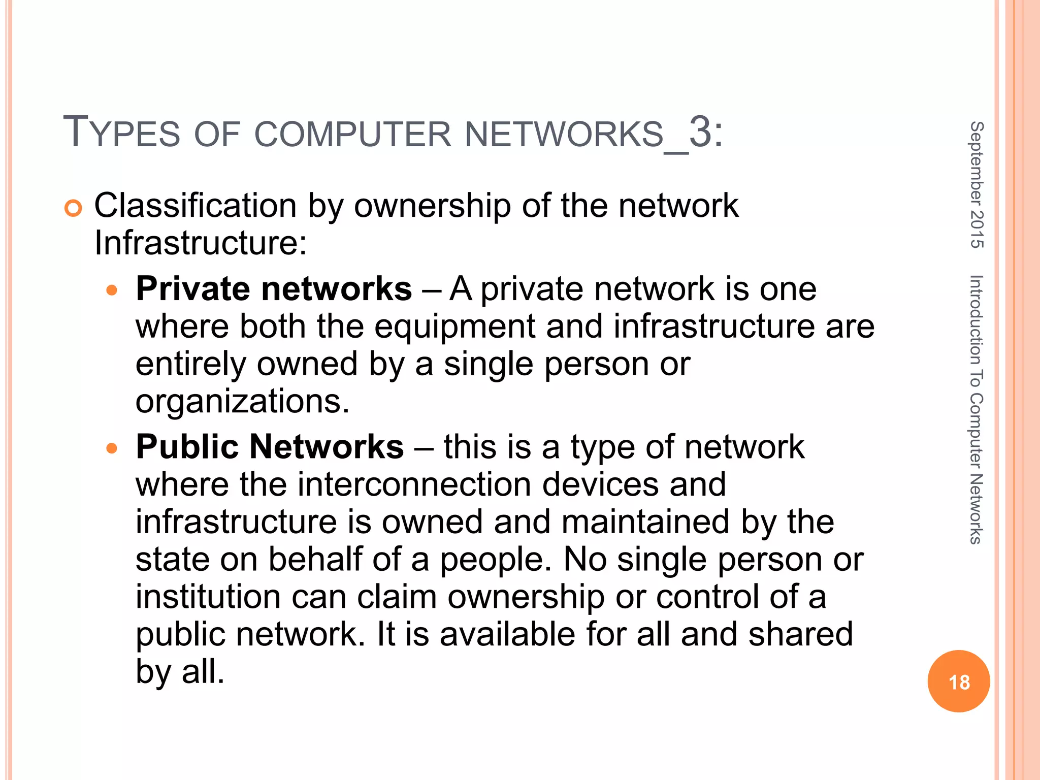 TYPES OF COMPUTER NETWORKS_3:
 Classification by ownership of the network
Infrastructure:
 Private networks – A private network is one
where both the equipment and infrastructure are
entirely owned by a single person or
organizations.
 Public Networks – this is a type of network
where the interconnection devices and
infrastructure is owned and maintained by the
state on behalf of a people. No single person or
institution can claim ownership or control of a
public network. It is available for all and shared
by all.
September2015
18
IntroductionToComputerNetworks
 