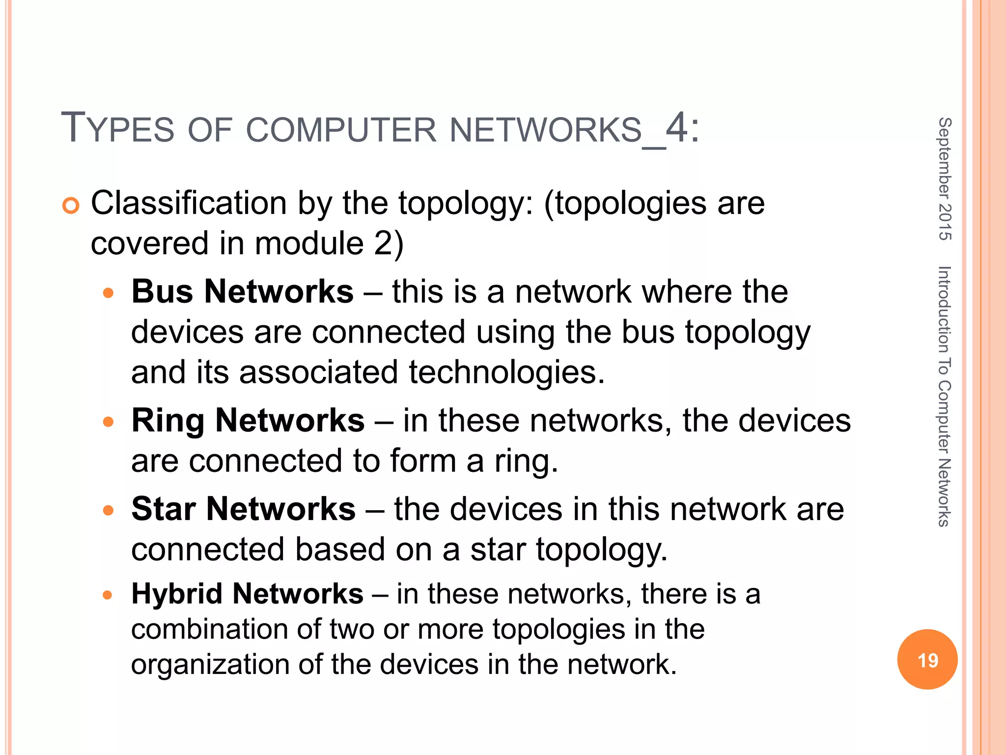 TYPES OF COMPUTER NETWORKS_4:
 Classification by the topology: (topologies are
covered in module 2)
 Bus Networks – this is a network where the
devices are connected using the bus topology
and its associated technologies.
 Ring Networks – in these networks, the devices
are connected to form a ring.
 Star Networks – the devices in this network are
connected based on a star topology.
 Hybrid Networks – in these networks, there is a
combination of two or more topologies in the
organization of the devices in the network.
September2015
19
IntroductionToComputerNetworks
 
