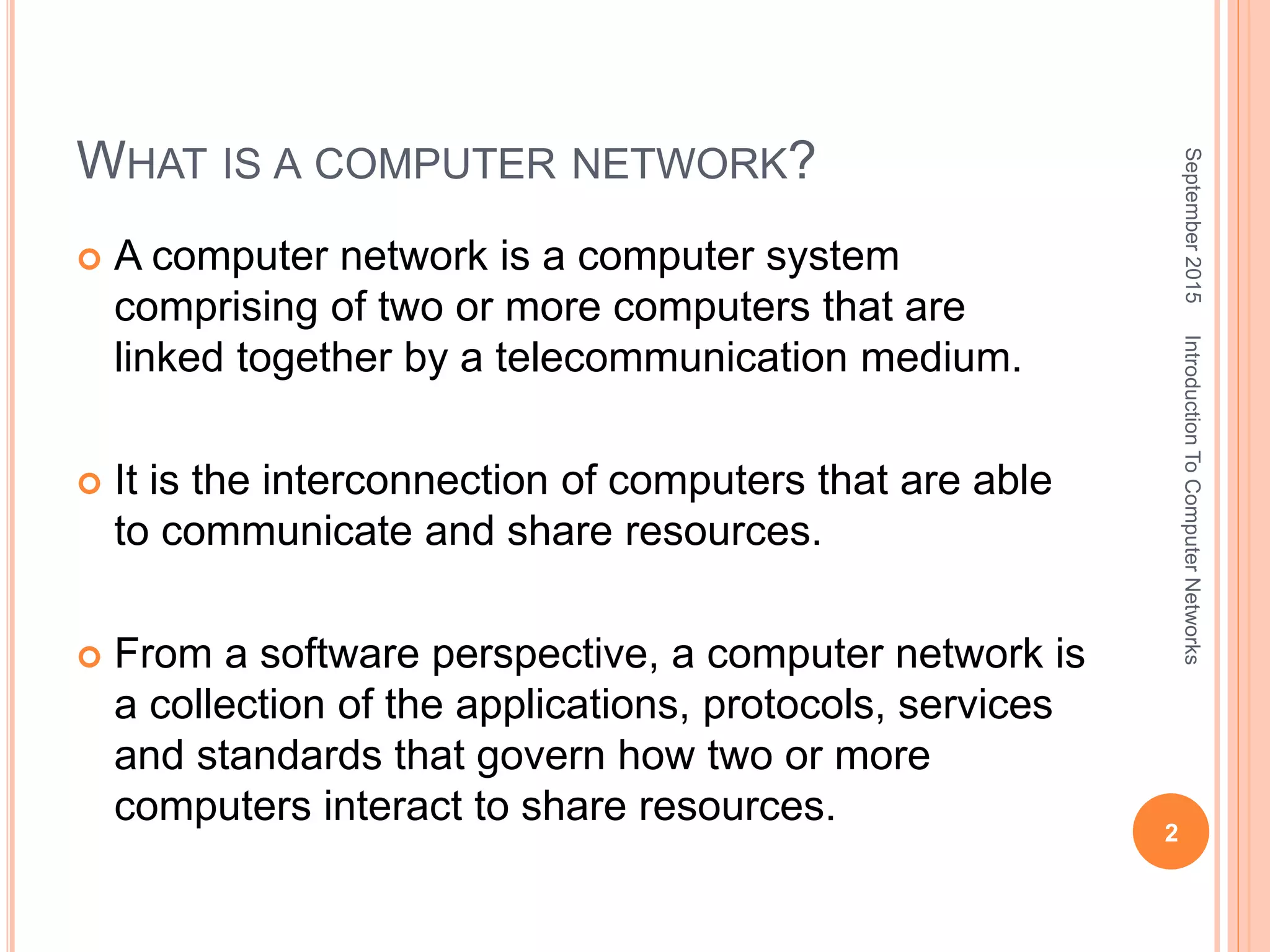 WHAT IS A COMPUTER NETWORK?
 A computer network is a computer system
comprising of two or more computers that are
linked together by a telecommunication medium.
 It is the interconnection of computers that are able
to communicate and share resources.
 From a software perspective, a computer network is
a collection of the applications, protocols, services
and standards that govern how two or more
computers interact to share resources.
September2015
2
IntroductionToComputerNetworks
 
