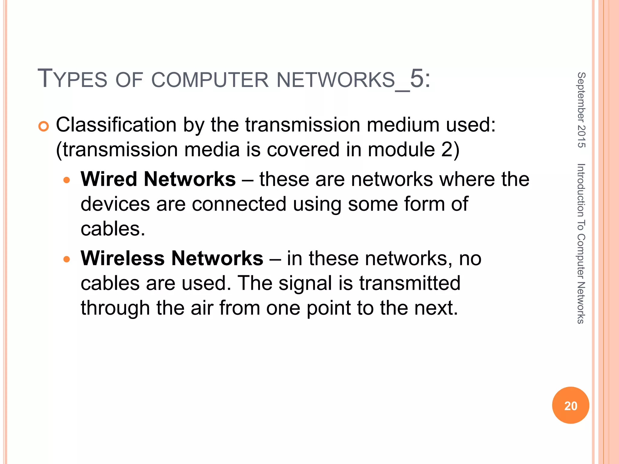 TYPES OF COMPUTER NETWORKS_5:
 Classification by the transmission medium used:
(transmission media is covered in module 2)
 Wired Networks – these are networks where the
devices are connected using some form of
cables.
 Wireless Networks – in these networks, no
cables are used. The signal is transmitted
through the air from one point to the next.
September2015
20
IntroductionToComputerNetworks
 