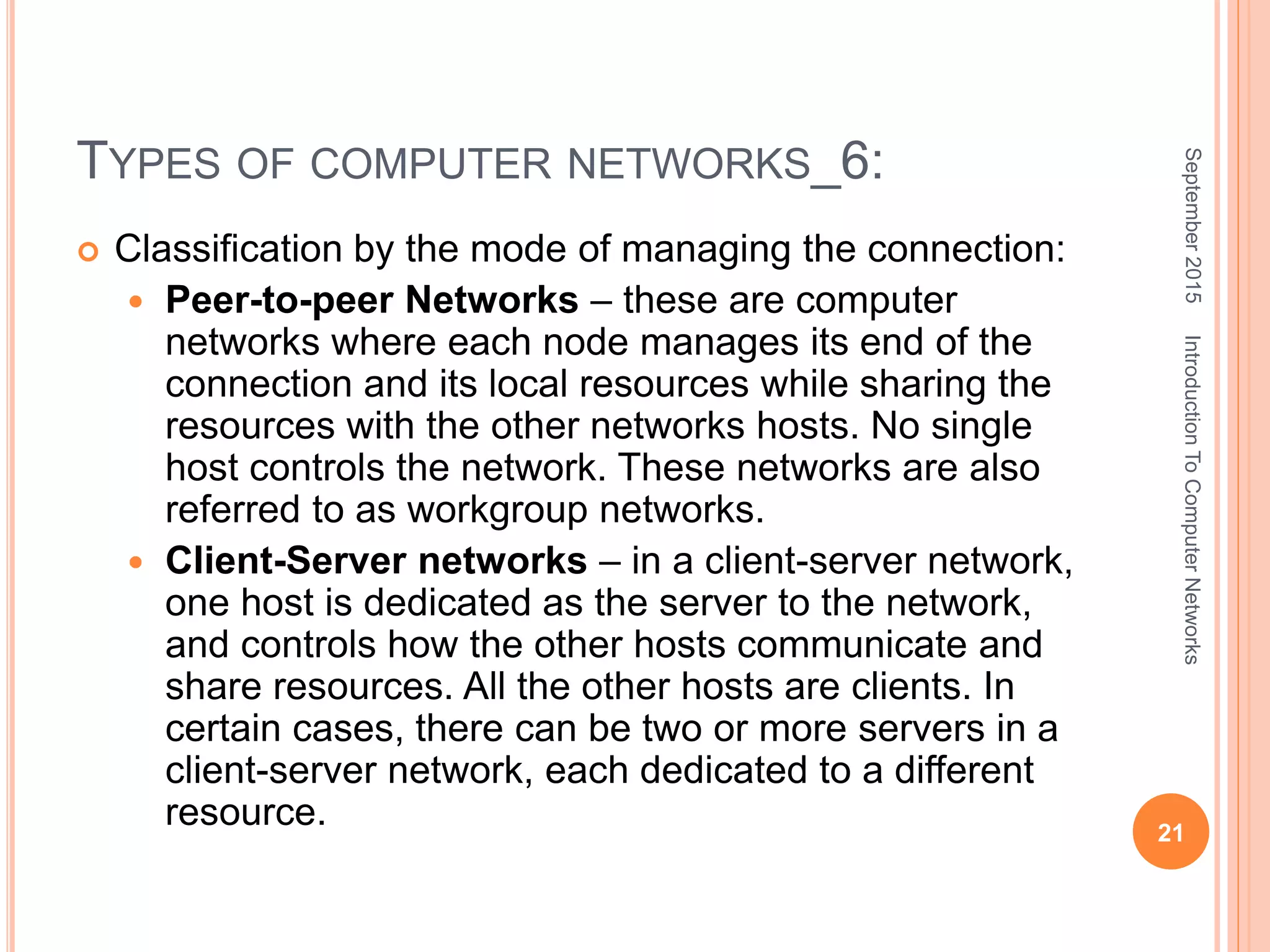 TYPES OF COMPUTER NETWORKS_6:
 Classification by the mode of managing the connection:
 Peer-to-peer Networks – these are computer
networks where each node manages its end of the
connection and its local resources while sharing the
resources with the other networks hosts. No single
host controls the network. These networks are also
referred to as workgroup networks.
 Client-Server networks – in a client-server network,
one host is dedicated as the server to the network,
and controls how the other hosts communicate and
share resources. All the other hosts are clients. In
certain cases, there can be two or more servers in a
client-server network, each dedicated to a different
resource.
September2015
21
IntroductionToComputerNetworks
 