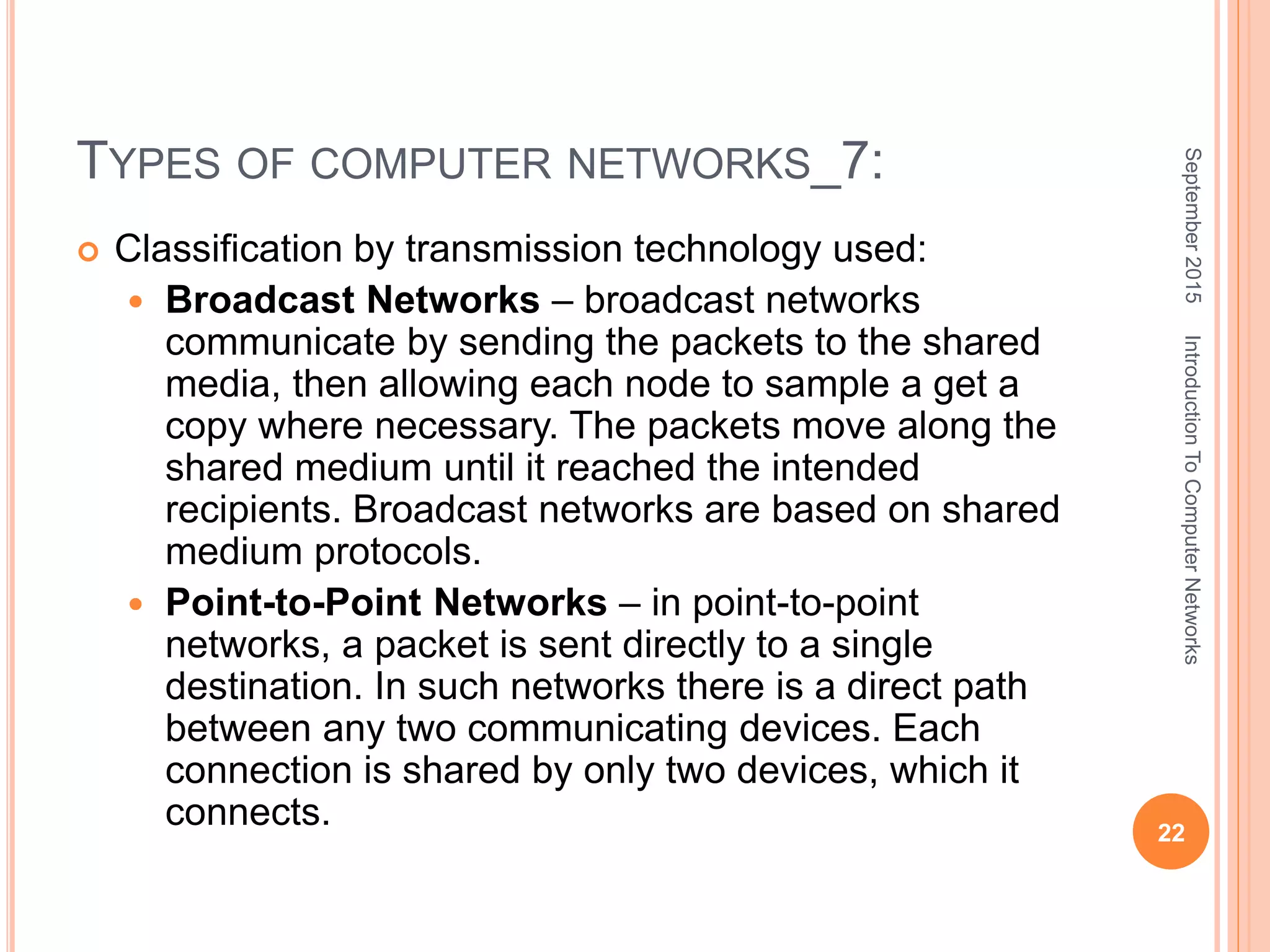 TYPES OF COMPUTER NETWORKS_7:
 Classification by transmission technology used:
 Broadcast Networks – broadcast networks
communicate by sending the packets to the shared
media, then allowing each node to sample a get a
copy where necessary. The packets move along the
shared medium until it reached the intended
recipients. Broadcast networks are based on shared
medium protocols.
 Point-to-Point Networks – in point-to-point
networks, a packet is sent directly to a single
destination. In such networks there is a direct path
between any two communicating devices. Each
connection is shared by only two devices, which it
connects.
September2015
22
IntroductionToComputerNetworks
 