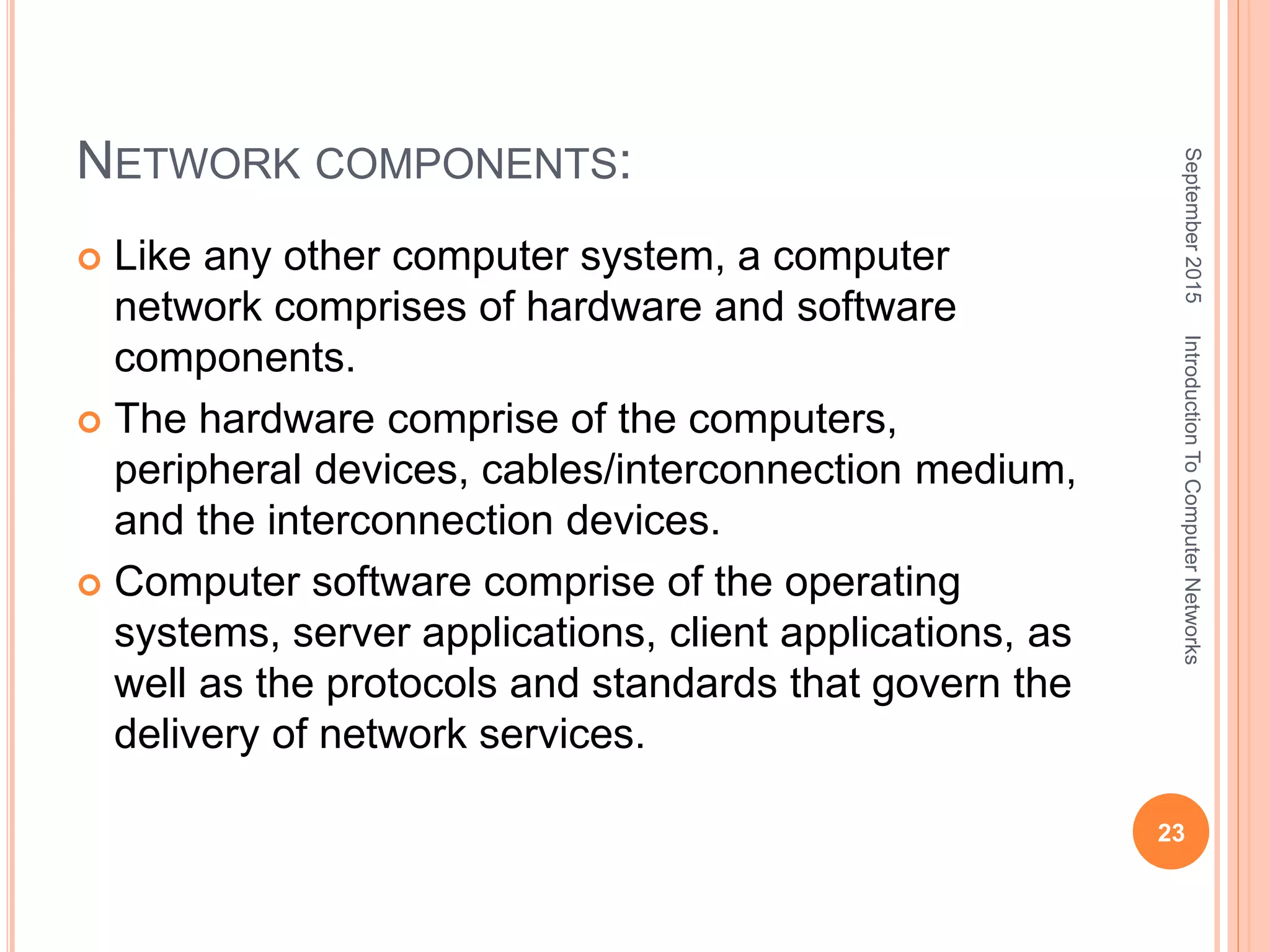 NETWORK COMPONENTS:
 Like any other computer system, a computer
network comprises of hardware and software
components.
 The hardware comprise of the computers,
peripheral devices, cables/interconnection medium,
and the interconnection devices.
 Computer software comprise of the operating
systems, server applications, client applications, as
well as the protocols and standards that govern the
delivery of network services.
September2015
23
IntroductionToComputerNetworks
 