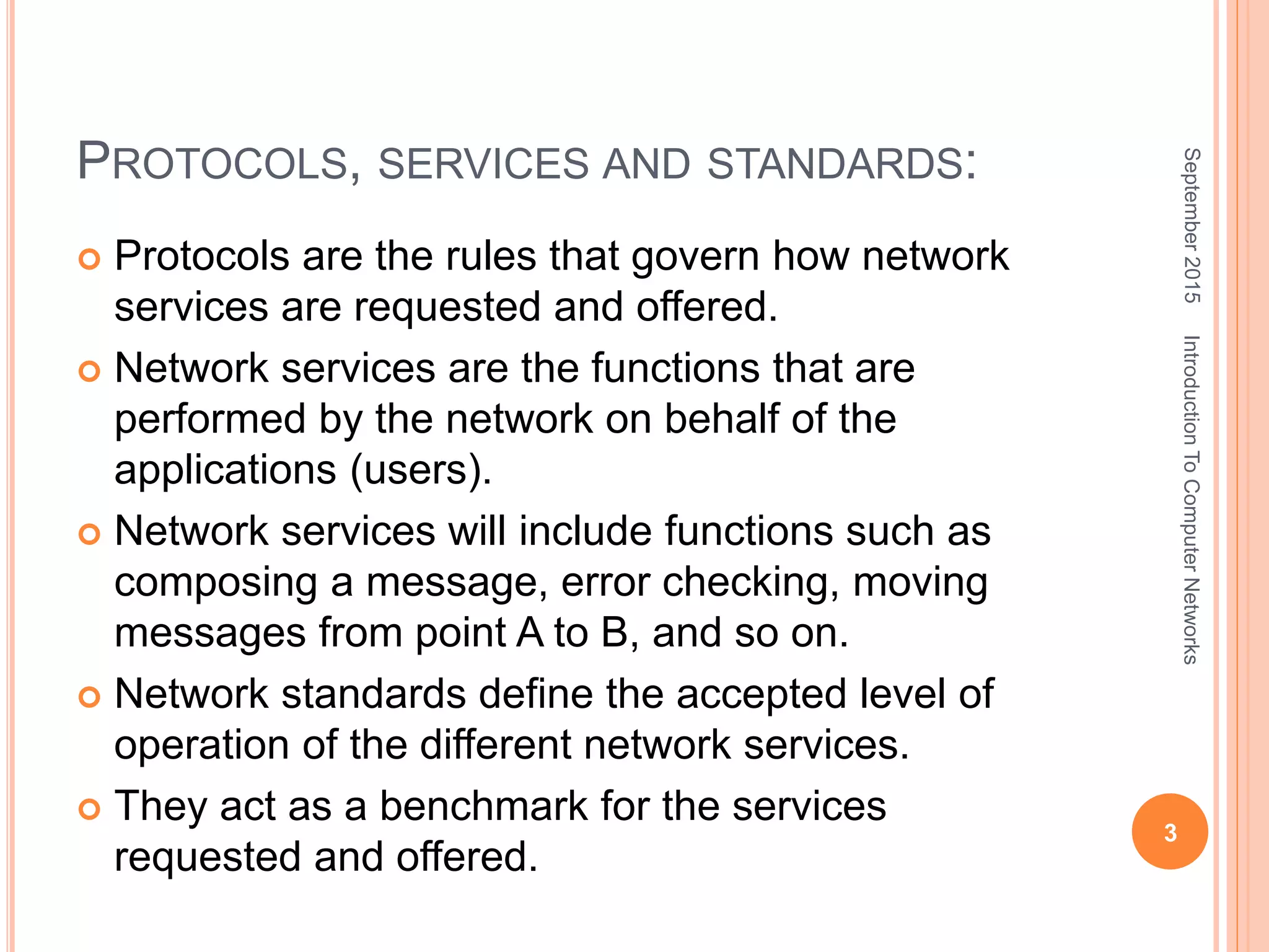 PROTOCOLS, SERVICES AND STANDARDS:
 Protocols are the rules that govern how network
services are requested and offered.
 Network services are the functions that are
performed by the network on behalf of the
applications (users).
 Network services will include functions such as
composing a message, error checking, moving
messages from point A to B, and so on.
 Network standards define the accepted level of
operation of the different network services.
 They act as a benchmark for the services
requested and offered.
September2015
3
IntroductionToComputerNetworks
 