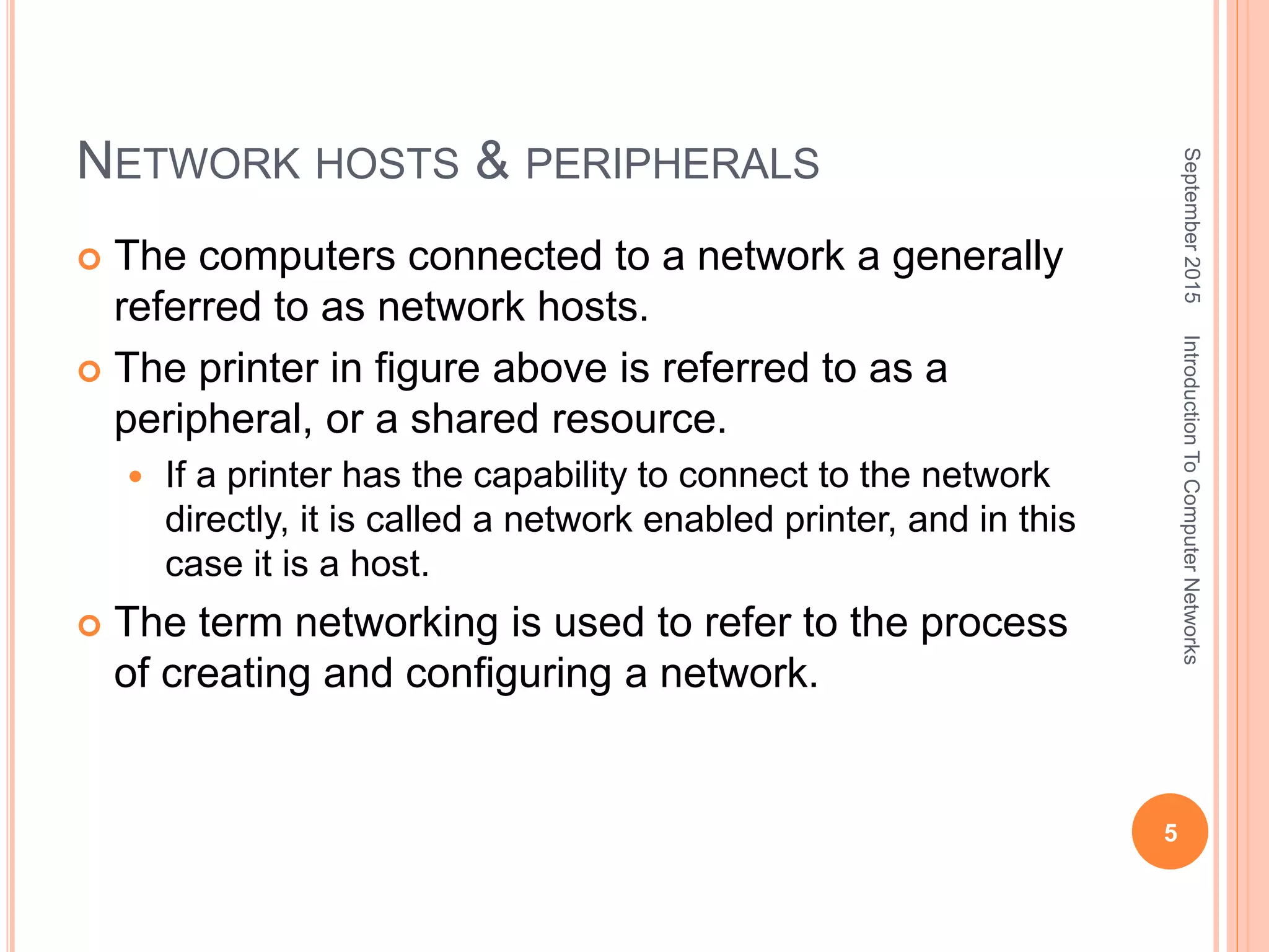 NETWORK HOSTS & PERIPHERALS
 The computers connected to a network a generally
referred to as network hosts.
 The printer in figure above is referred to as a
peripheral, or a shared resource.
 If a printer has the capability to connect to the network
directly, it is called a network enabled printer, and in this
case it is a host.
 The term networking is used to refer to the process
of creating and configuring a network.
September2015
5
IntroductionToComputerNetworks
 
