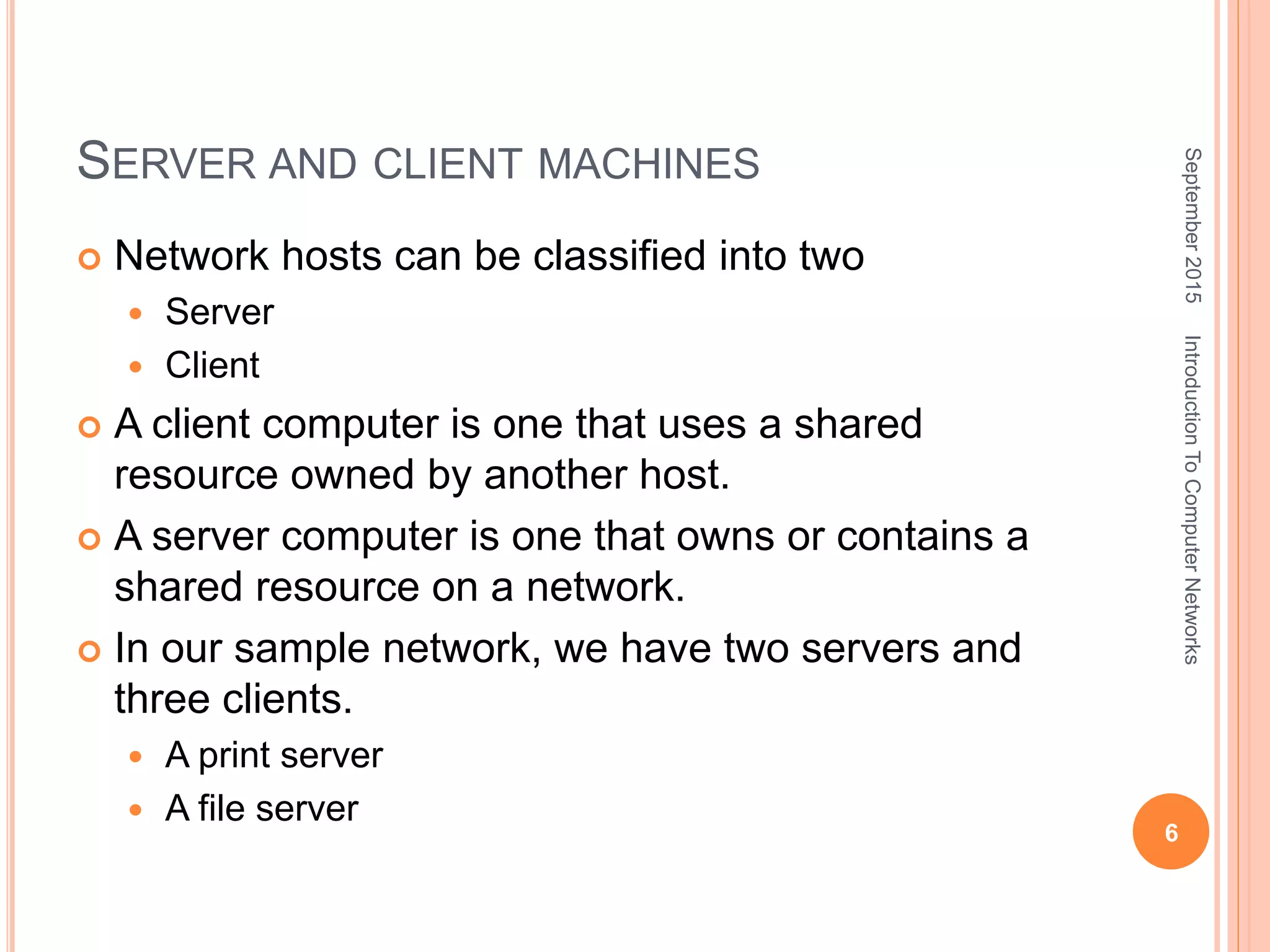 SERVER AND CLIENT MACHINES
 Network hosts can be classified into two
 Server
 Client
 A client computer is one that uses a shared
resource owned by another host.
 A server computer is one that owns or contains a
shared resource on a network.
 In our sample network, we have two servers and
three clients.
 A print server
 A file server
September2015
6
IntroductionToComputerNetworks
 