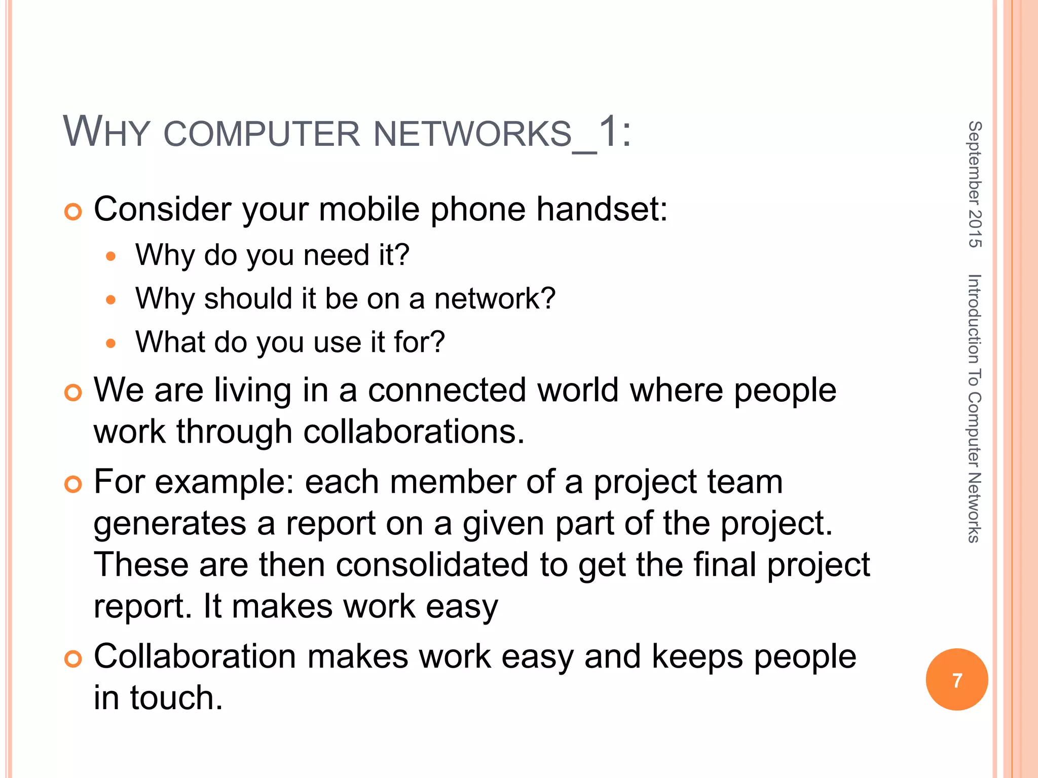 WHY COMPUTER NETWORKS_1:
 Consider your mobile phone handset:
 Why do you need it?
 Why should it be on a network?
 What do you use it for?
 We are living in a connected world where people
work through collaborations.
 For example: each member of a project team
generates a report on a given part of the project.
These are then consolidated to get the final project
report. It makes work easy
 Collaboration makes work easy and keeps people
in touch.
September2015
7
IntroductionToComputerNetworks
 