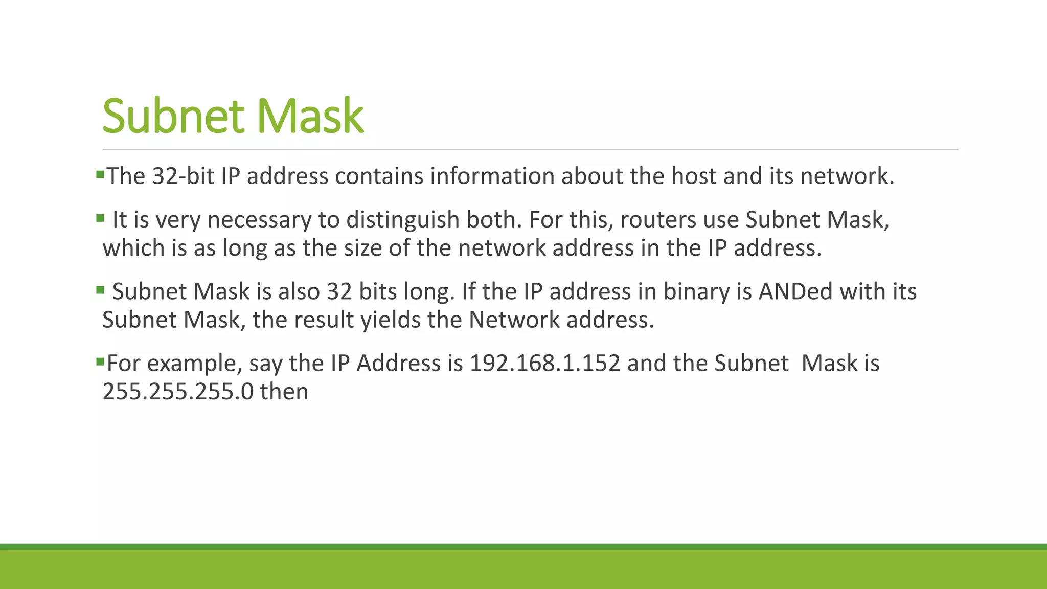 Subnet Mask
The 32-bit IP address contains information about the host and its network.
 It is very necessary to distinguish both. For this, routers use Subnet Mask,
which is as long as the size of the network address in the IP address.
 Subnet Mask is also 32 bits long. If the IP address in binary is ANDed with its
Subnet Mask, the result yields the Network address.
For example, say the IP Address is 192.168.1.152 and the Subnet Mask is
255.255.255.0 then
 