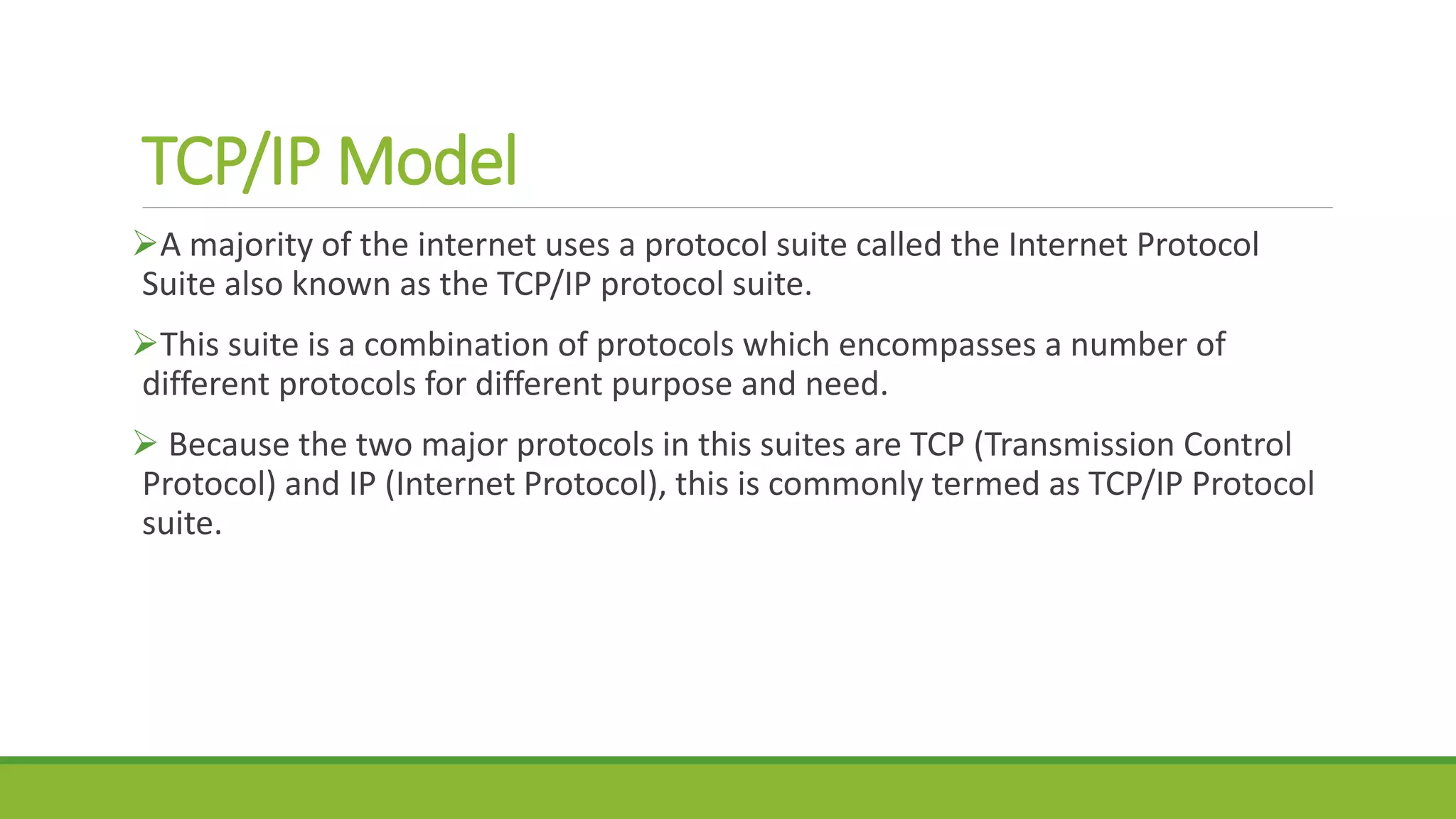 TCP/IP Model
A majority of the internet uses a protocol suite called the Internet Protocol
Suite also known as the TCP/IP protocol suite.
This suite is a combination of protocols which encompasses a number of
different protocols for different purpose and need.
 Because the two major protocols in this suites are TCP (Transmission Control
Protocol) and IP (Internet Protocol), this is commonly termed as TCP/IP Protocol
suite.
 