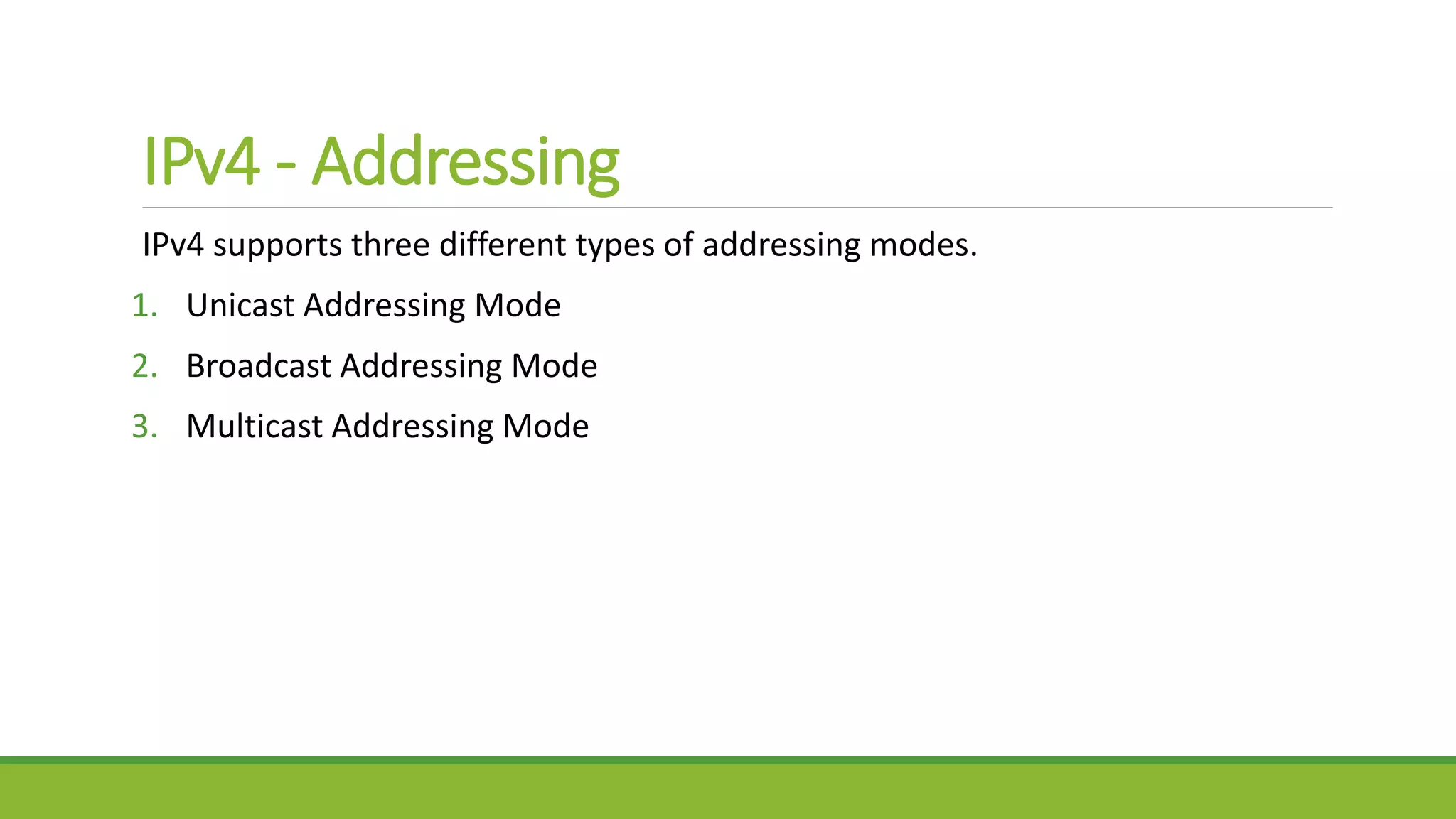 IPv4 - Addressing
IPv4 supports three different types of addressing modes.
1. Unicast Addressing Mode
2. Broadcast Addressing Mode
3. Multicast Addressing Mode
 
