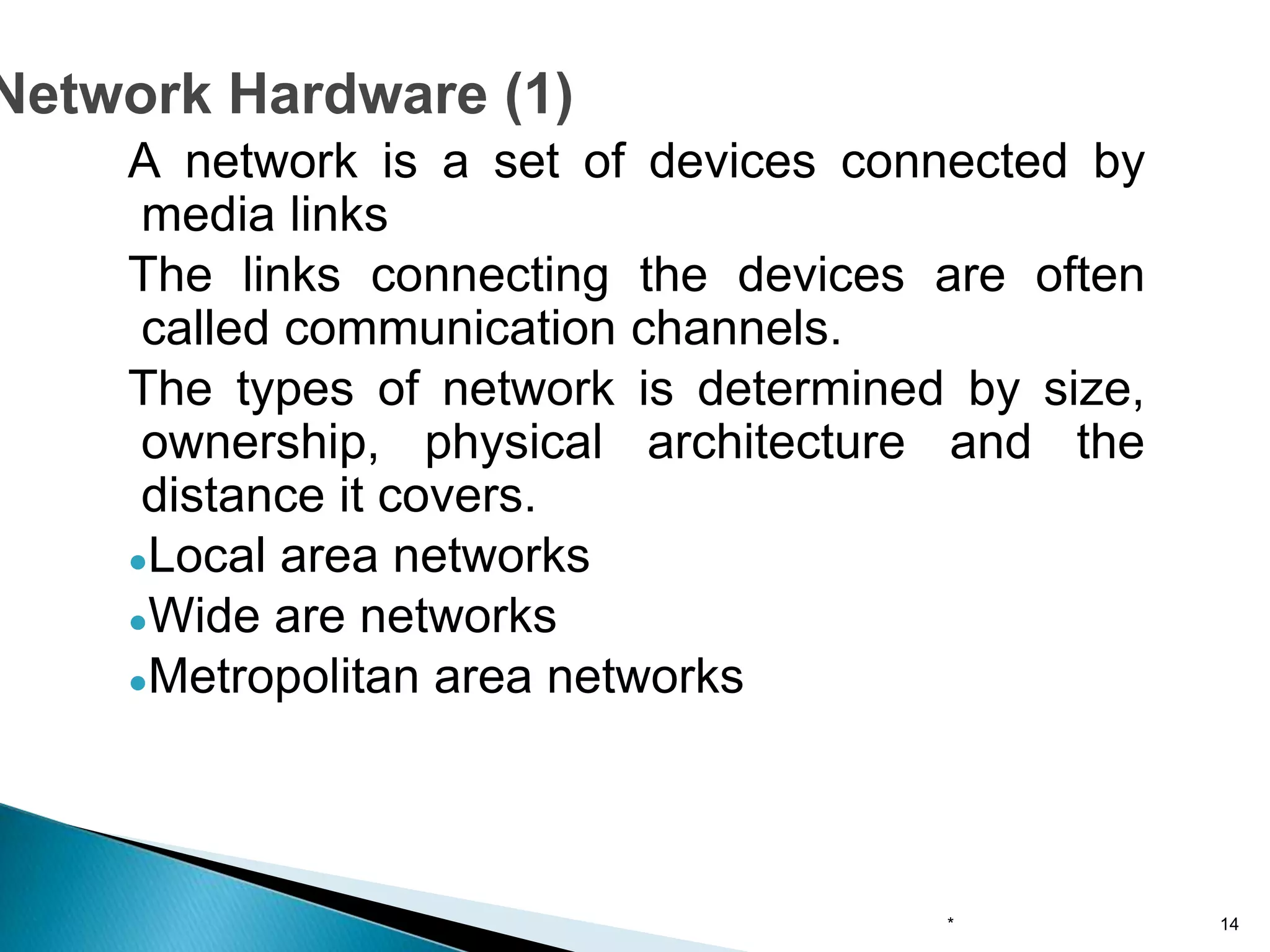 A network is a set of devices connected by
media links
The links connecting the devices are often
called communication channels.
The types of network is determined by size,
ownership, physical architecture and the
distance it covers.
●Local area networks
●Wide are networks
●Metropolitan area networks
* 14
Network Hardware (1)
 