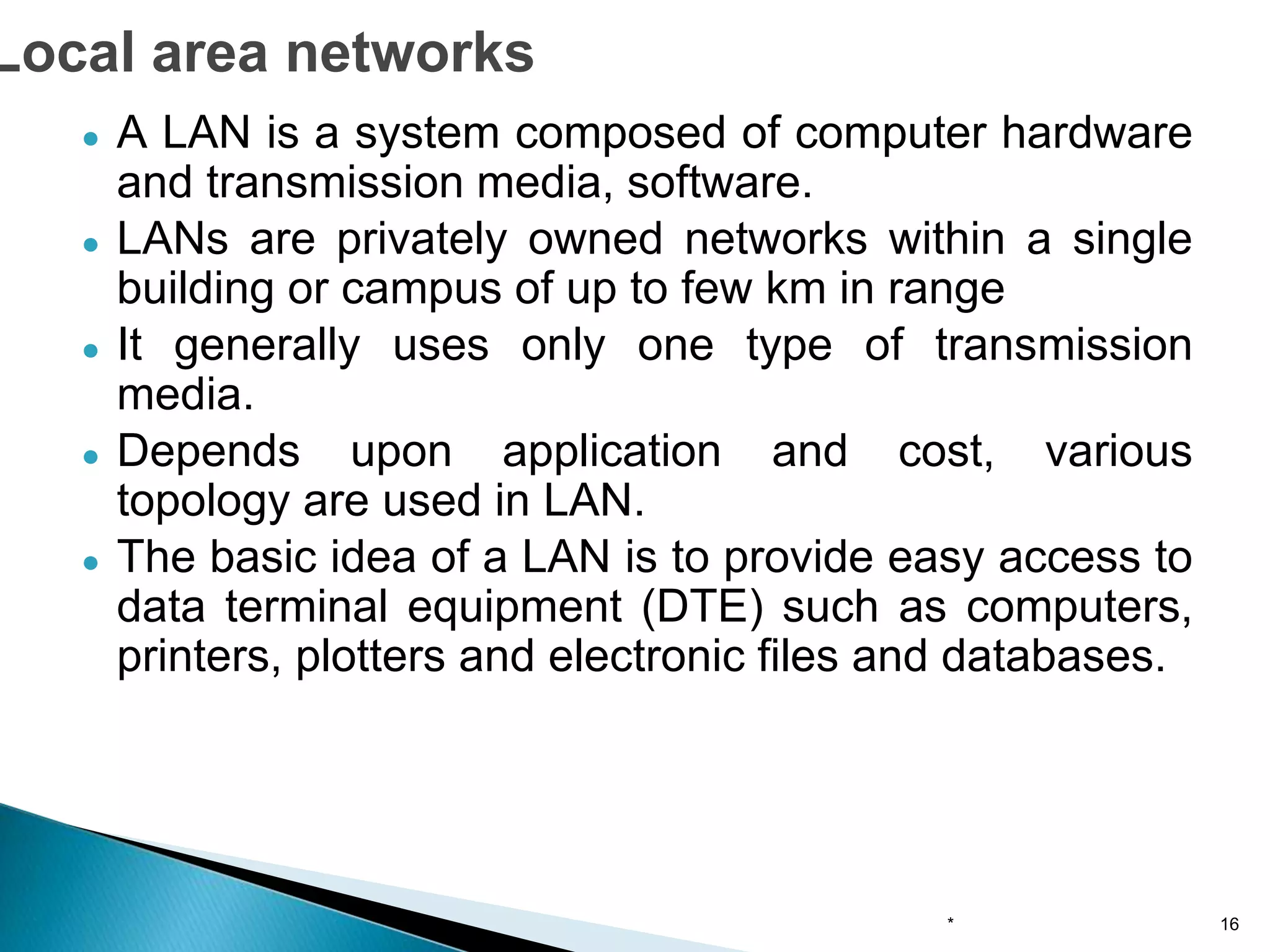 ● A LAN is a system composed of computer hardware
and transmission media, software.
● LANs are privately owned networks within a single
building or campus of up to few km in range
● It generally uses only one type of transmission
media.
● Depends upon application and cost, various
topology are used in LAN.
● The basic idea of a LAN is to provide easy access to
data terminal equipment (DTE) such as computers,
printers, plotters and electronic files and databases.
* 16
Local area networks
 