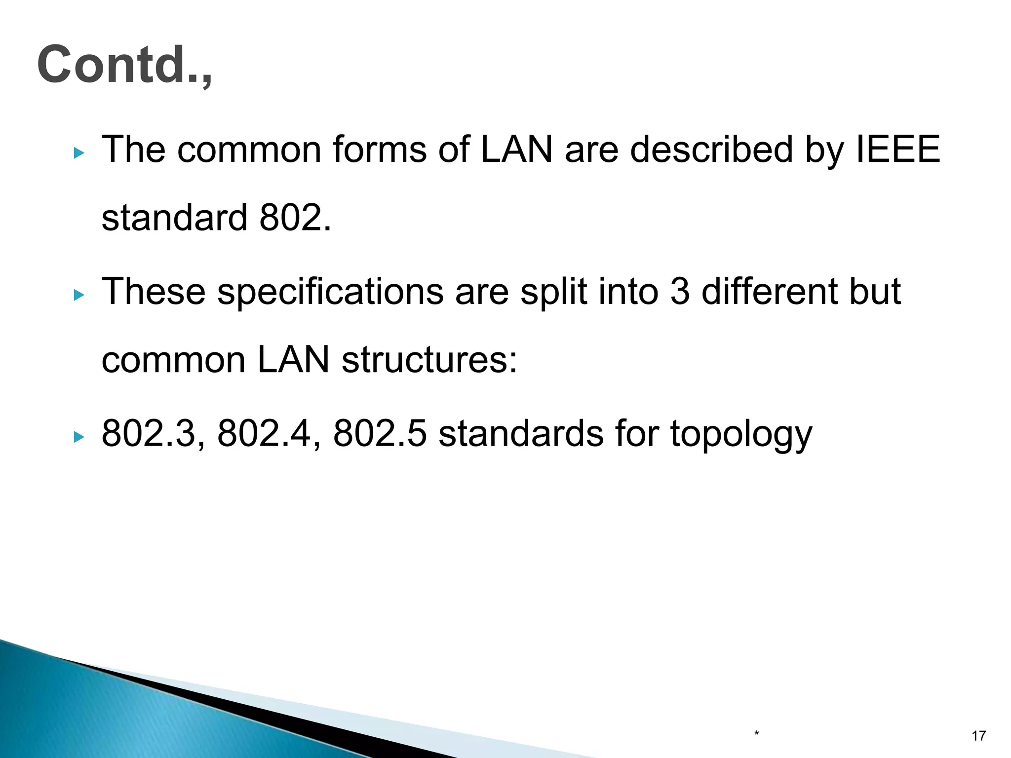 ▶ The common forms of LAN are described by IEEE
standard 802.
▶ These specifications are split into 3 different but
common LAN structures:
▶ 802.3, 802.4, 802.5 standards for topology
* 17
Contd.,
 