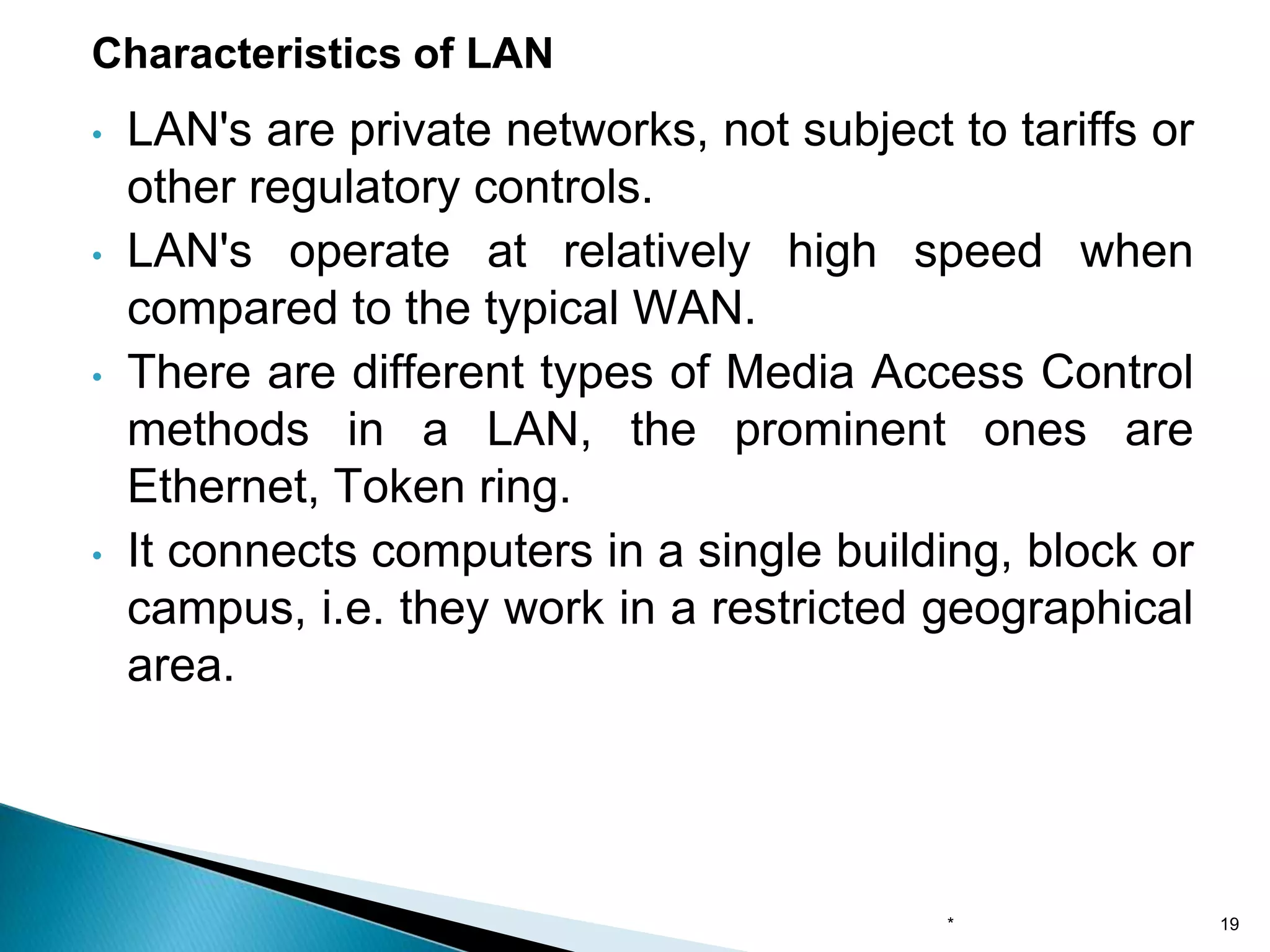 • LAN's are private networks, not subject to tariffs or
other regulatory controls.
• LAN's operate at relatively high speed when
compared to the typical WAN.
• There are different types of Media Access Control
methods in a LAN, the prominent ones are
Ethernet, Token ring.
• It connects computers in a single building, block or
campus, i.e. they work in a restricted geographical
area.
Characteristics of LAN
* 19
 