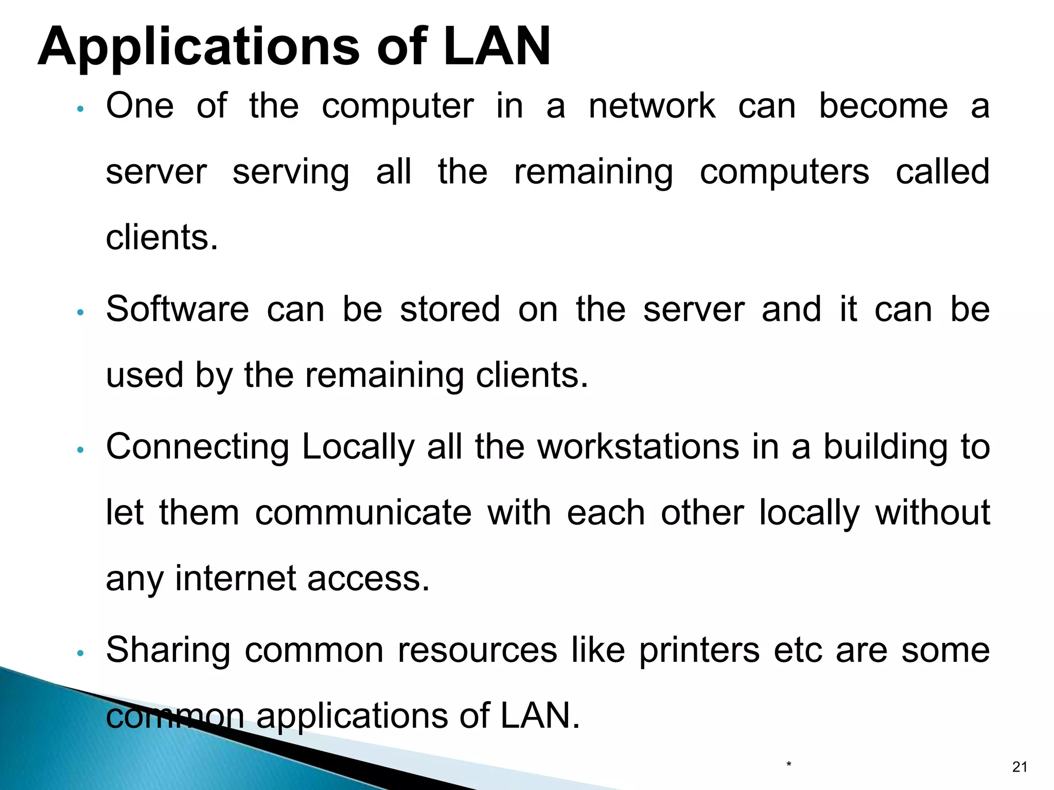 • One of the computer in a network can become a
server serving all the remaining computers called
clients.
• Software can be stored on the server and it can be
used by the remaining clients.
• Connecting Locally all the workstations in a building to
let them communicate with each other locally without
any internet access.
• Sharing common resources like printers etc are some
common applications of LAN.
Applications of LAN
* 21
 