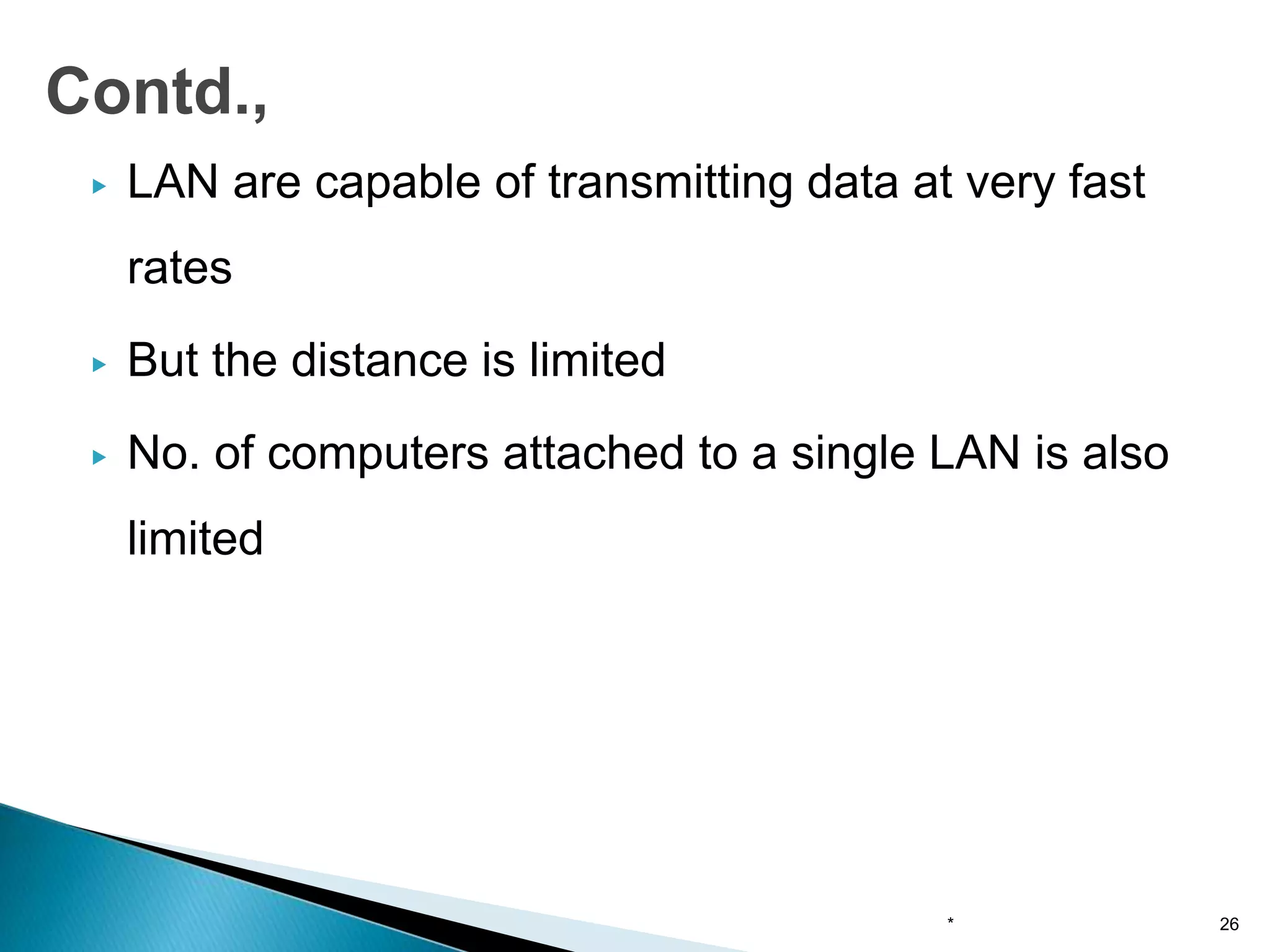 ▶ LAN are capable of transmitting data at very fast
rates
▶ But the distance is limited
▶ No. of computers attached to a single LAN is also
limited
* 26
Contd.,
 