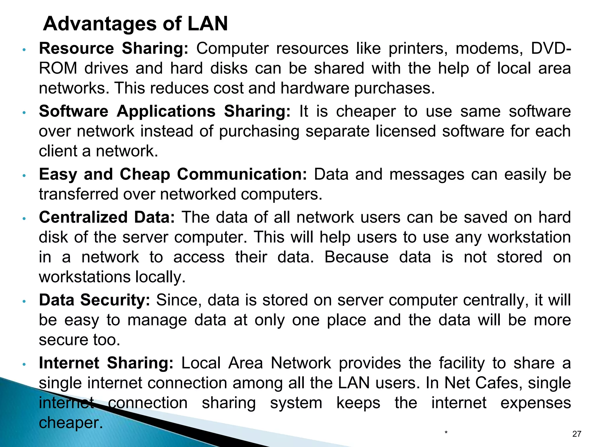 • Resource Sharing: Computer resources like printers, modems, DVD-
ROM drives and hard disks can be shared with the help of local area
networks. This reduces cost and hardware purchases.
• Software Applications Sharing: It is cheaper to use same software
over network instead of purchasing separate licensed software for each
client a network.
• Easy and Cheap Communication: Data and messages can easily be
transferred over networked computers.
• Centralized Data: The data of all network users can be saved on hard
disk of the server computer. This will help users to use any workstation
in a network to access their data. Because data is not stored on
workstations locally.
• Data Security: Since, data is stored on server computer centrally, it will
be easy to manage data at only one place and the data will be more
secure too.
• Internet Sharing: Local Area Network provides the facility to share a
single internet connection among all the LAN users. In Net Cafes, single
internet connection sharing system keeps the internet expenses
cheaper.
Advantages of LAN
* 27
 