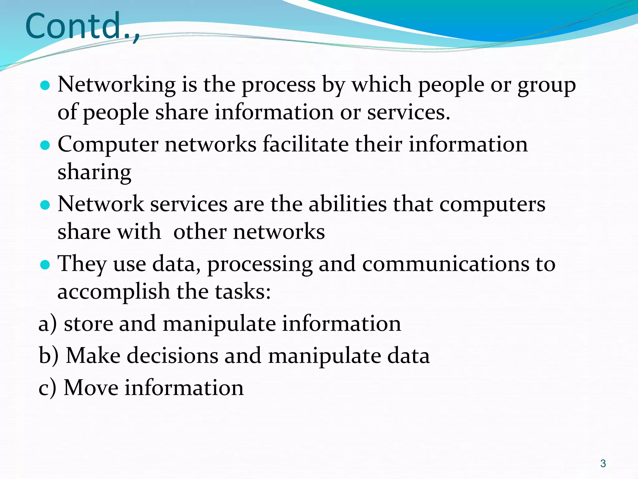 Contd.,
● Networking is the process by which people or group
of people share information or services.
● Computer networks facilitate their information
sharing
● Network services are the abilities that computers
share with other networks
● They use data, processing and communications to
accomplish the tasks:
a) store and manipulate information
b) Make decisions and manipulate data
c) Move information
3
 