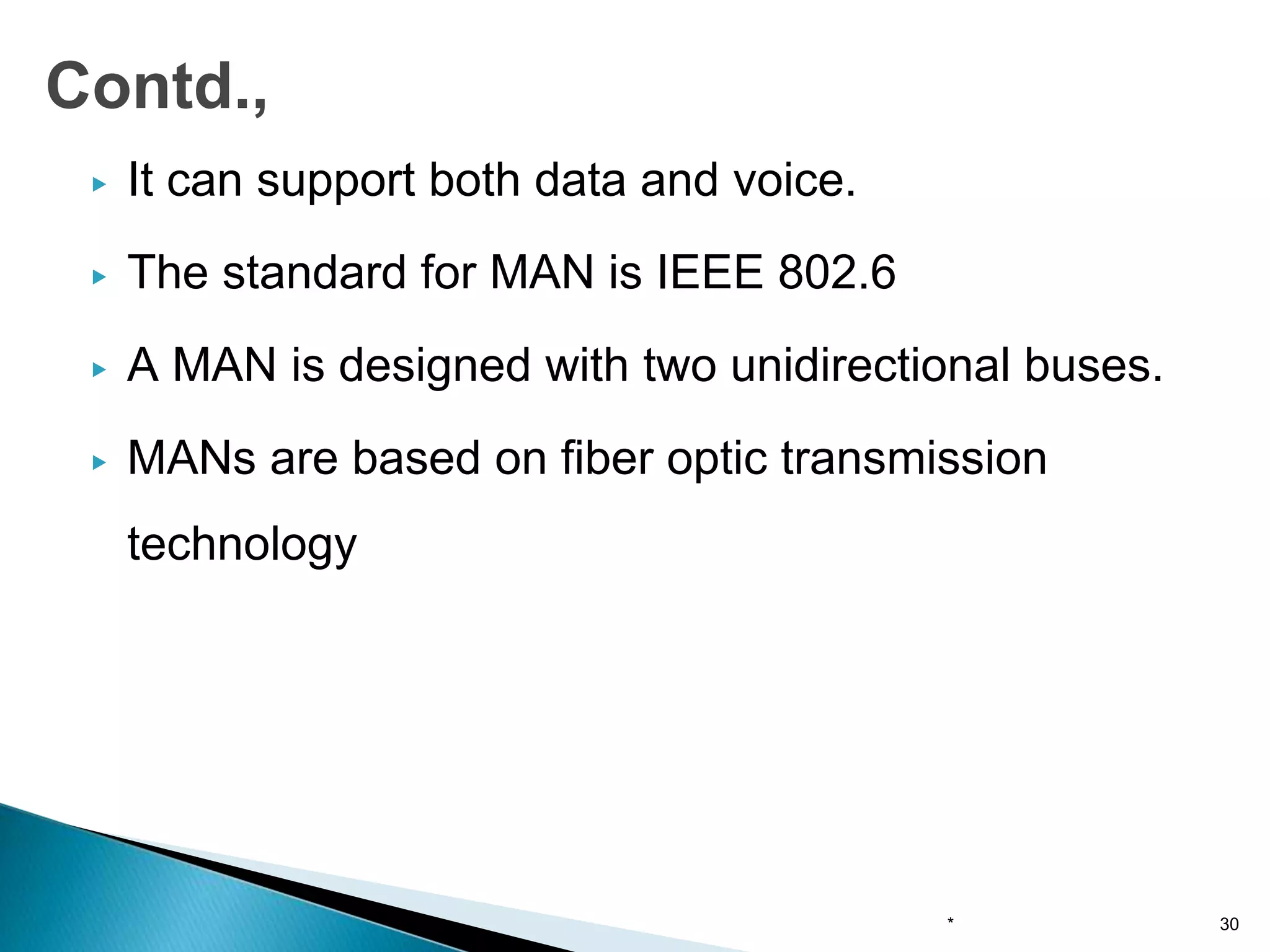 ▶ It can support both data and voice.
▶ The standard for MAN is IEEE 802.6
▶ A MAN is designed with two unidirectional buses.
▶ MANs are based on fiber optic transmission
technology
* 30
Contd.,
 