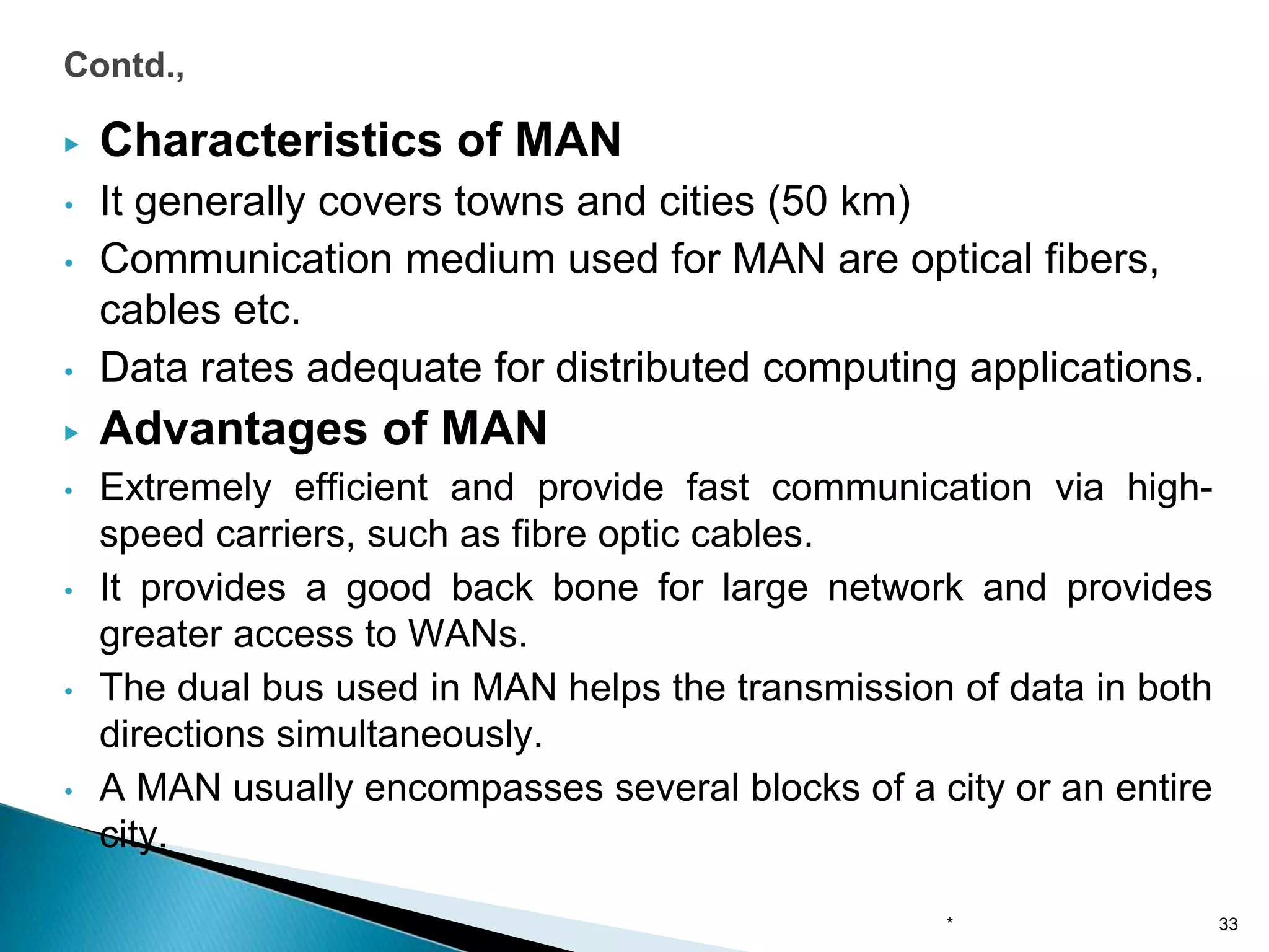 ▶ Characteristics of MAN
• It generally covers towns and cities (50 km)
• Communication medium used for MAN are optical fibers,
cables etc.
• Data rates adequate for distributed computing applications.
▶ Advantages of MAN
• Extremely efficient and provide fast communication via high-
speed carriers, such as fibre optic cables.
• It provides a good back bone for large network and provides
greater access to WANs.
• The dual bus used in MAN helps the transmission of data in both
directions simultaneously.
• A MAN usually encompasses several blocks of a city or an entire
city.
Contd.,
* 33
 