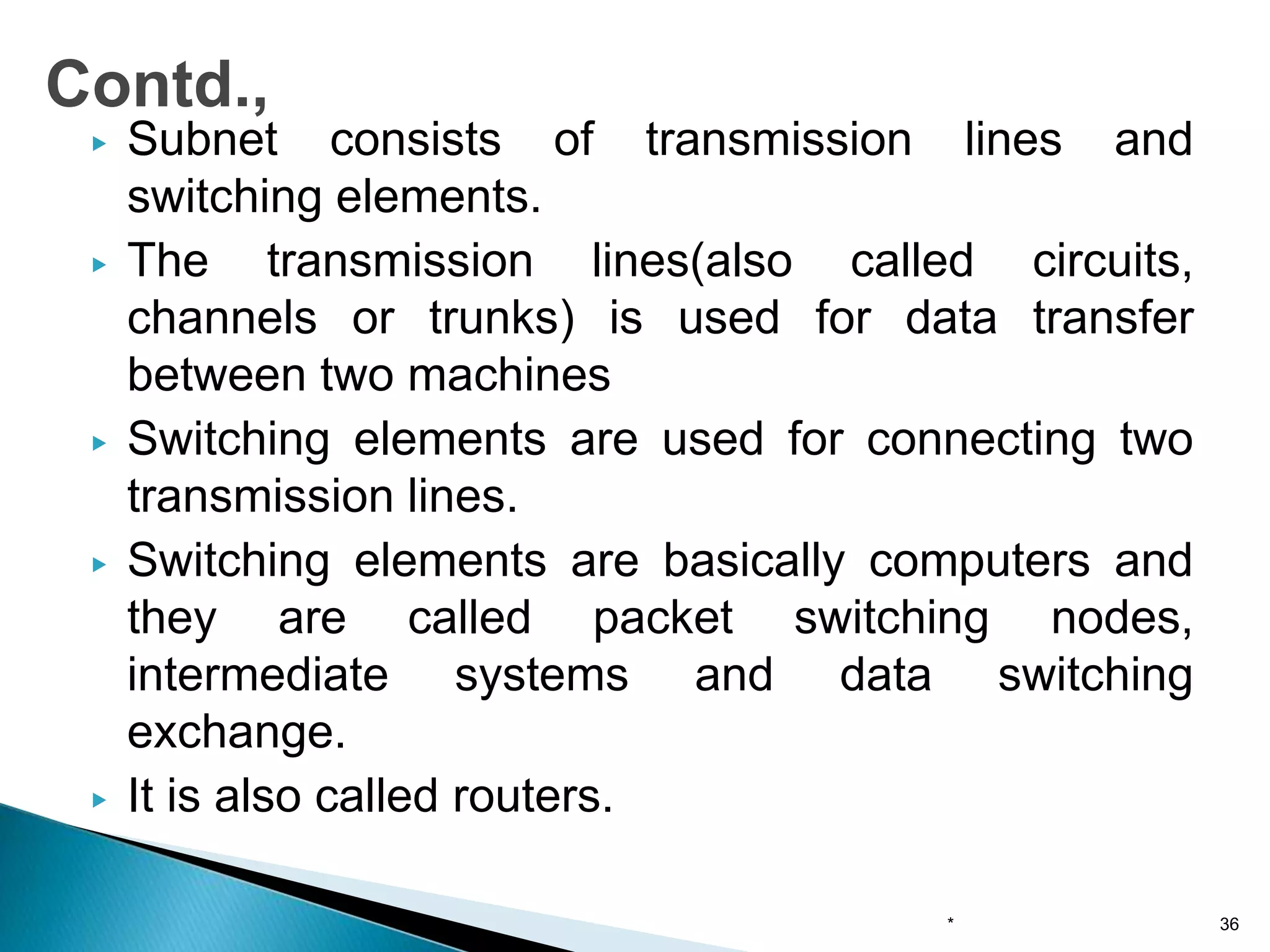 ▶ Subnet consists of transmission lines and
switching elements.
▶ The transmission lines(also called circuits,
channels or trunks) is used for data transfer
between two machines
▶ Switching elements are used for connecting two
transmission lines.
▶ Switching elements are basically computers and
they are called packet switching nodes,
intermediate systems and data switching
exchange.
▶ It is also called routers.
* 36
Contd.,
 